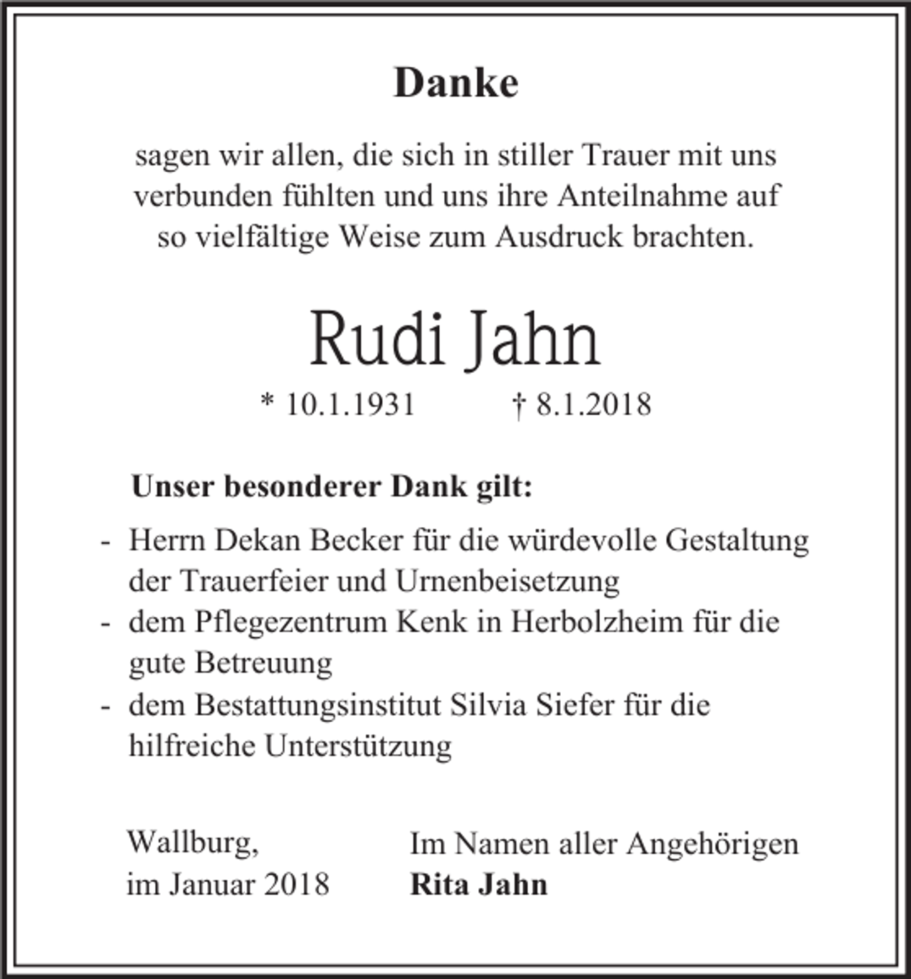 <p>Danke<br />sagen wir allen, die sich in stiller Trauer mit uns<br />verbunden fühlten und uns ihre Anteilnahme auf<br />so vielfältige Weise zum Ausdruck brachten.</p><p>Rudi Jahn</p><p>* 10.1.1931</p><p>† 8.1.2018</p><p>Unser besonderer Dank gilt:<br />- Herrn Dekan Becker für die würdevolle Gestaltung<br />der Trauerfeier und Urnenbeisetzung<br />- dem Pflegezentrum Kenk in Herbolzheim für die<br />gute Betreuung<br />- dem Bestattungsinstitut Silvia Siefer für die<br />hilfreiche Unterstützung<br />Wallburg,<br />im Januar 2018</p><p>Im Namen aller Angehörigen<br />Rita Jahn</p>