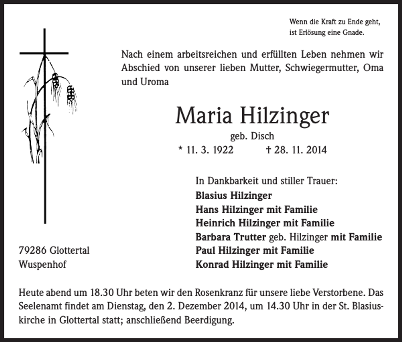 <p>Wenn die Kraft zu Ende geht,<br />ist Erlösung eine Gnade.</p><p>Nach einem arbeitsreichen und erfüllten Leben nehmen wir<br />Abschied von unserer lieben Mutter, Schwiegermutter, Oma<br />und Uroma</p><p>Maria Hilzinger<br />geb. Disch<br />* 11. 3. 1922 † 28. 11. 2014</p><p>79286 Glottertal<br />Wuspenhof</p><p>In Dankbarkeit und stiller Trauer:<br />Blasius Hilzinger<br />Hans Hilzinger mit Familie<br />Heinrich Hilzinger mit Familie<br />Barbara Trutter geb. Hilzinger mit Familie<br />Paul Hilzinger mit Familie<br />Konrad Hilzinger mit Familie</p><p>Heute abend um 18.30 Uhr beten wir den Rosenkranz für unsere liebe Verstorbene. Das<br />Seelenamt findet am Dienstag, den 2. Dezember 2014, um 14.30 Uhr in der St. Blasius­<br />kirche in Glottertal statt; anschließend Beerdigung.</p>