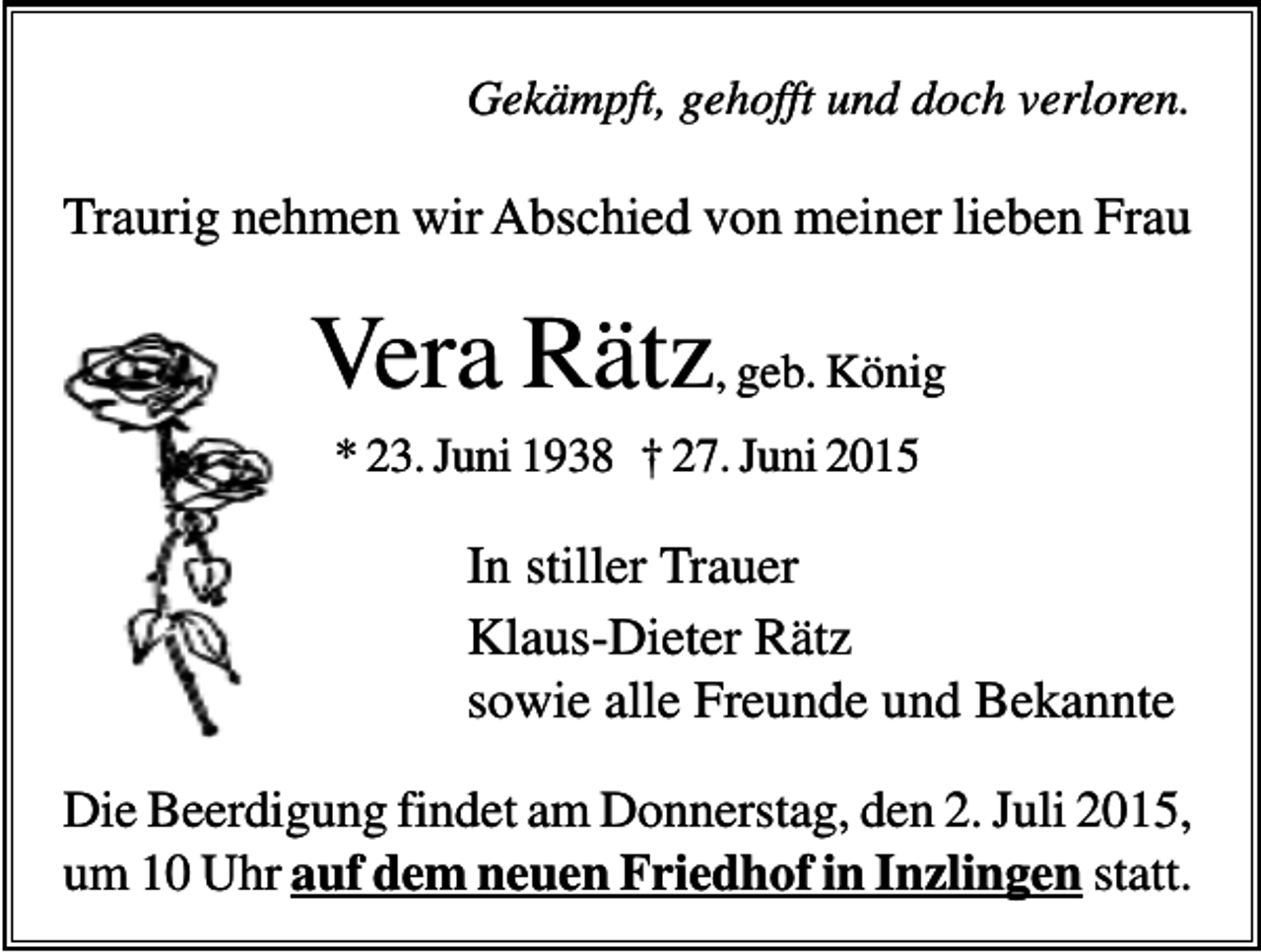 <p>Gekämpft, gehofft und doch verloren.</p><p>Traurig nehmen wir Abschied von meiner lieben Frau</p><p>Vera Rätz, geb. König<br />* 23. Juni 1938 † 27. Juni 2015</p><p>In stiller Trauer<br />Klaus-Dieter Rätz<br />sowie alle Freunde und Bekannte<br />Die Beerdigung findet am Donnerstag, den 2. Juli 2015,<br />um 10 Uhr auf dem neuen Friedhof in Inzlingen statt.</p>