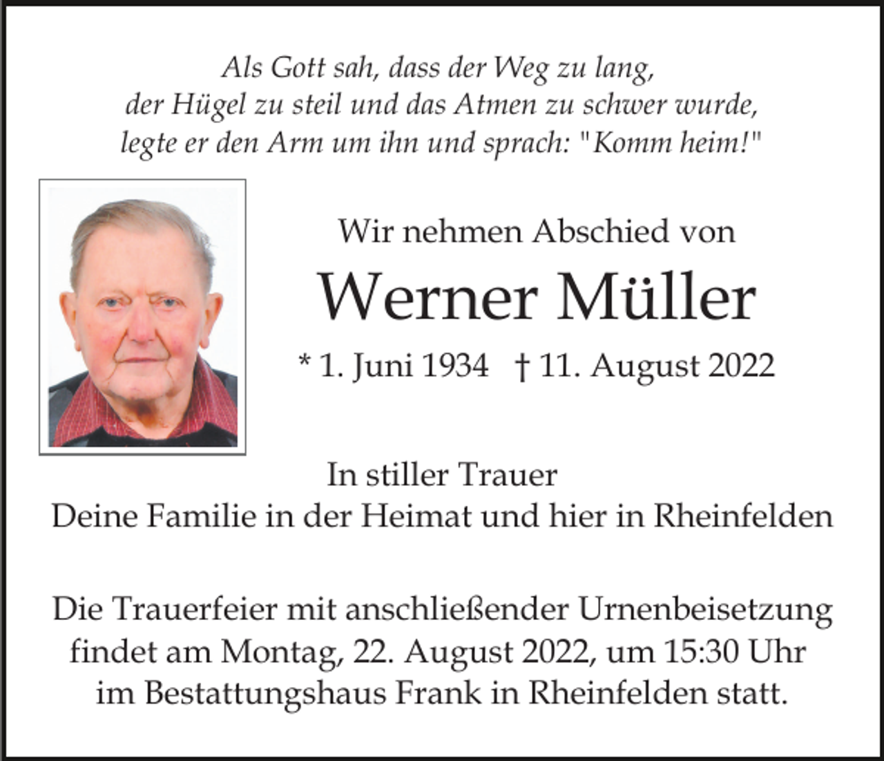 <p>Als Gott sah, dass der Weg zu lang,<br />der Hügel zu steil und das Atmen zu schwer wurde,<br />legte er den Arm um ihn und sprach: "Komm heim!"</p><p>Wir nehmen Abschied von</p><p>Werner Müller<br />* 1. Juni 1934 † 11. August 2022<br />In stiller Trauer<br />Deine Familie in der Heimat und hier in Rheinfelden<br />Die Trauerfeier mit anschließender Urnenbeisetzung<br />findet am Montag, 22. August 2022, um 15:30 Uhr<br />im Bestattungshaus Frank in Rheinfelden statt.</p>