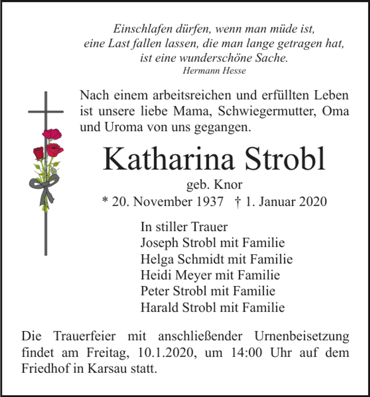 <p>Einschlafen dürfen, wenn man müde ist,<br />eine Last fallen lassen, die man lange getragen hat,<br />ist eine wunderschöne Sache.<br />Hermann Hesse</p><p>Nach einem arbeitsreichen und erfüllten Leben<br />ist unsere liebe Mama, Schwiegermutter, Oma<br />und Uroma von uns gegangen.</p><p>Katharina Strobl</p><p>geb. Knor<br />* 20. November 1937 † 1. Januar 2020<br />In stiller Trauer<br />Joseph Strobl mit Familie<br />Helga Schmidt mit Familie<br />Heidi Meyer mit Familie<br />Peter Strobl mit Familie<br />Harald Strobl mit Familie<br />Die Trauerfeier mit anschließender Urnenbeisetzung<br />findet am Freitag, 10.1.2020, um 14:00 Uhr auf dem<br />Friedhof in Karsau statt.</p>