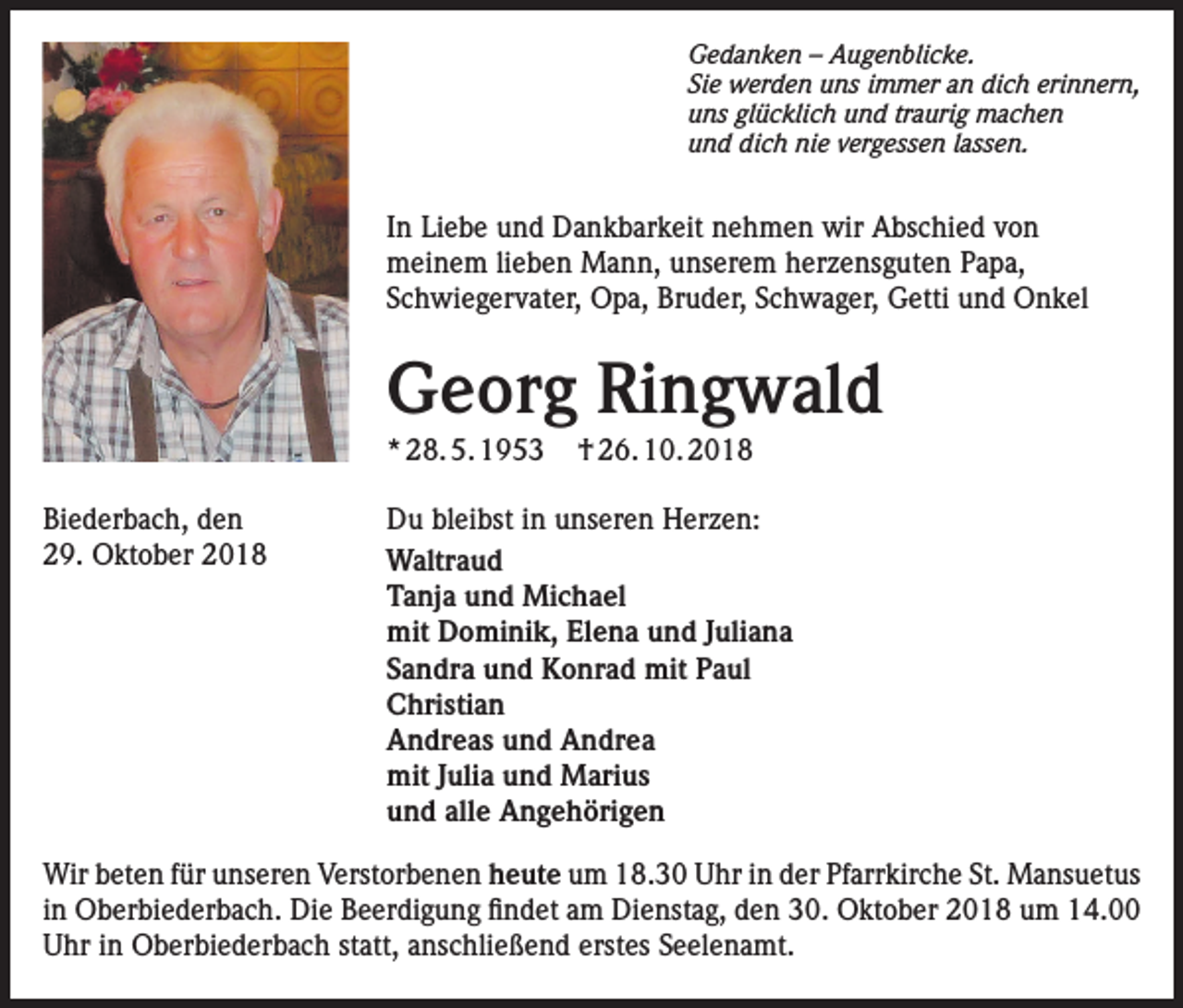 <p>Gedanken – Augenblicke.<br />Sie werden uns immer an dich erinnern,<br />uns glücklich und traurig machen<br />und dich nie vergessen lassen.</p><p>In Liebe und Dankbarkeit nehmen wir Abschied von<br />meinem lieben Mann, unserem herzensguten Papa,<br />Schwiegervater, Opa, Bruder, Schwager, Getti und Onkel</p><p>Georg Ringwald<br />* 28. 5. 1953</p><p>† 26. 10. 2018</p><p>Biederbach, den<br />Du bleibst in unseren Herzen:<br />29. Oktober 2018 Waltraud<br />Tanja und Michael<br />mit Dominik, Elena und Juliana<br />Sandra und Konrad mit Paul<br />Christian<br />Andreas und Andrea<br />mit Julia und Marius<br />und alle Angehörigen<br />Wir beten für unseren Verstorbenen heute um 18.30 Uhr in der Pfarrkirche St. Mansuetus<br />in Oberbiederbach. Die Beerdigung findet am Dienstag, den 30. Oktober 2018 um 14.00<br />Uhr in Oberbiederbach statt, anschließend erstes Seelenamt.</p>