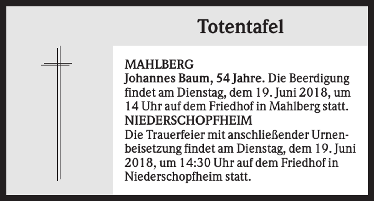 <p>Totentafel<br />MAHLBERG<br />Johannes Baum, 54 Jahre. Die Beerdigung<br />findet am Dienstag, dem 19. Juni 2018, um<br />14 Uhr auf dem Friedhof in Mahlberg statt.<br />NIEDERSCHOPFHEIM<br />Die Trauerfeier mit anschließender Urnenbeisetzung findet am Dienstag, dem 19. Juni<br />2018, um 14:30 Uhr auf dem Friedhof in<br />Niederschopfheim statt.</p>