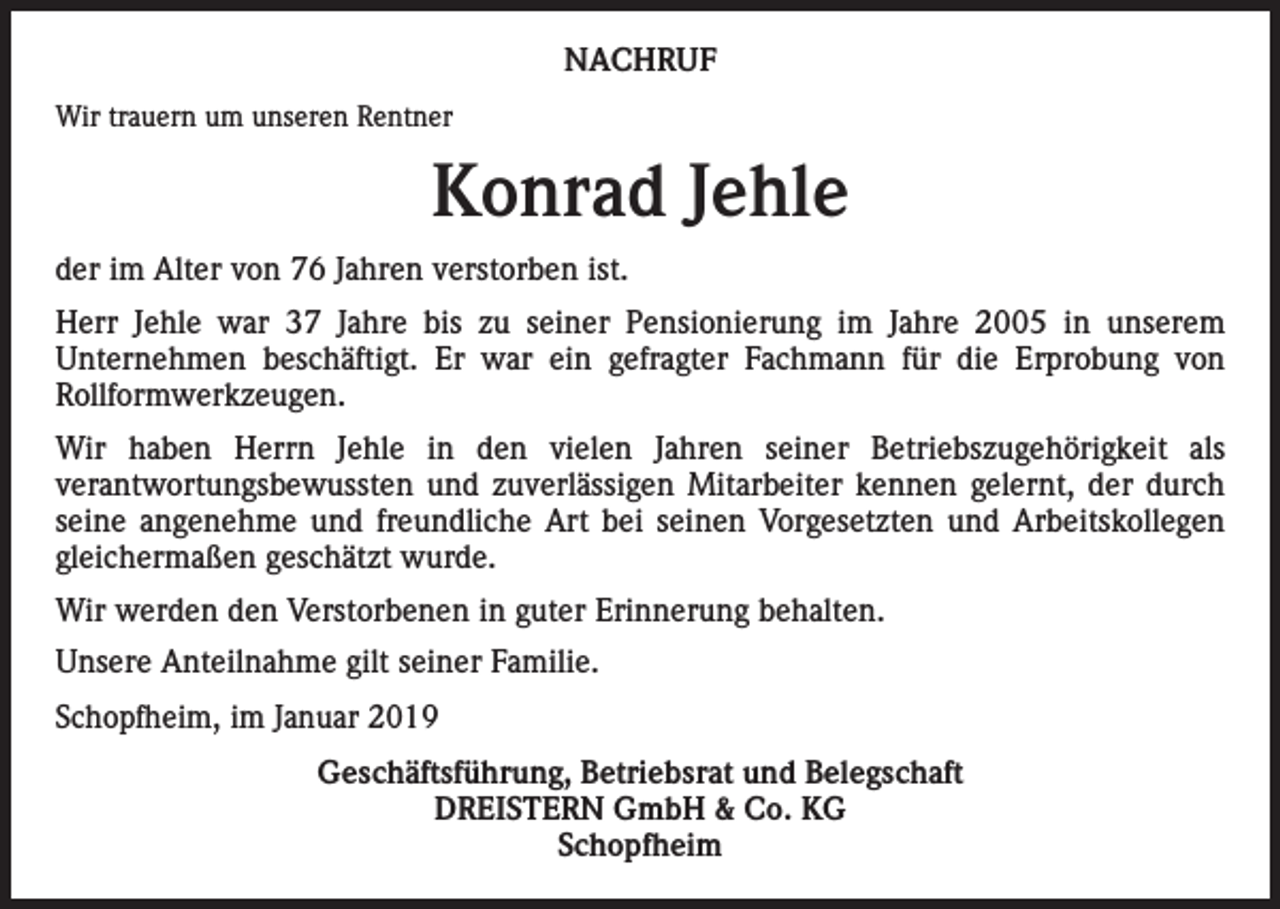 <p>NACHRUF<br />Wir trauern um unseren Rentner</p><p>Konrad Jehle<br />der im Alter von 76 Jahren verstorben ist.<br />Herr Jehle war 37 Jahre bis zu seiner Pensionierung im Jahre 2005 in unserem<br />Unternehmen beschäftigt. Er war ein gefragter Fachmann für die Erprobung von<br />­<br />­Rollformwerkzeugen.<br />Wir haben Herrn Jehle in den vielen Jahren seiner Betriebszugehörigkeit als<br />­verantwortungsbewussten und zuverlässigen Mitarbeiter kennen gelernt, der durch<br />seine angenehme und freundliche Art bei seinen Vorgesetzten und Arbeitskollegen<br />gleichermaßen geschätzt wurde.<br />Wir werden den Verstorbenen in guter Erinnerung behalten.<br />Unsere Anteilnahme gilt seiner Familie.<br />Schopfheim, im Januar 2019<br />Geschäftsführung, Betriebsrat und Belegschaft<br />DREISTERN GmbH &amp; Co. KG<br />Schopfheim</p>