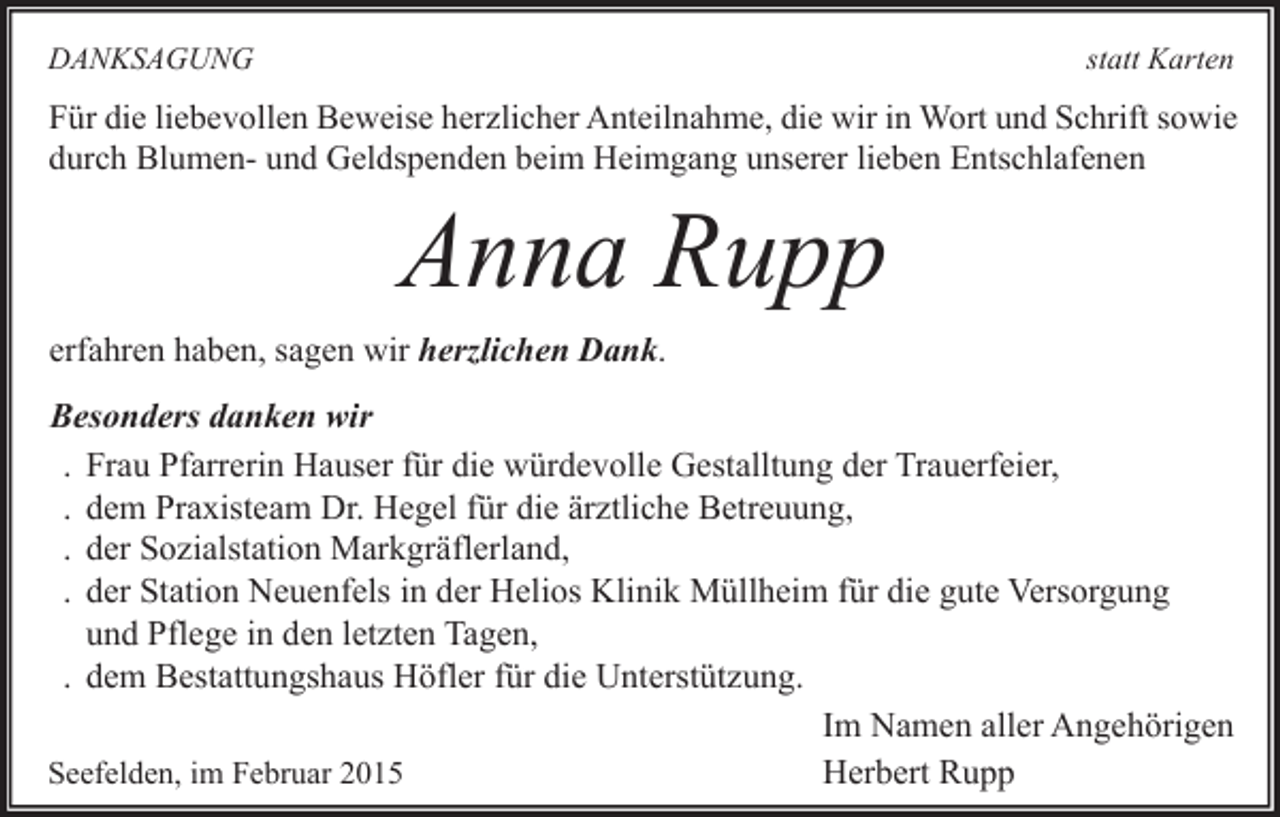 <p>DANKSAGUNG</p><p>statt Karten</p><p>Für die liebevollen Beweise herzlicher Anteilnahme, die wir in Wort und Schrift sowie<br />durch Blumen- und Geldspenden beim Heimgang unserer lieben Entschlafenen</p><p>Anna Rupp</p><p>erfahren haben, sagen wir herzlichen Dank.</p><p>Besonders danken wir<br />. Frau Pfarrerin Hauser für die würdevolle Gestalltung der Trauerfeier,<br />. dem Praxisteam Dr. Hegel für die ärztliche Betreuung,<br />. der Sozialstation Markgräflerland,<br />. der Station Neuenfels in der Helios Klinik Müllheim für die gute Versorgung<br />und Pflege in den letzten Tagen,<br />. dem Bestattungshaus Höfler für die Unterstützung.<br />Im Namen aller Angehörigen<br />Herbert Rupp<br />Seefelden, im Februar 2015</p>