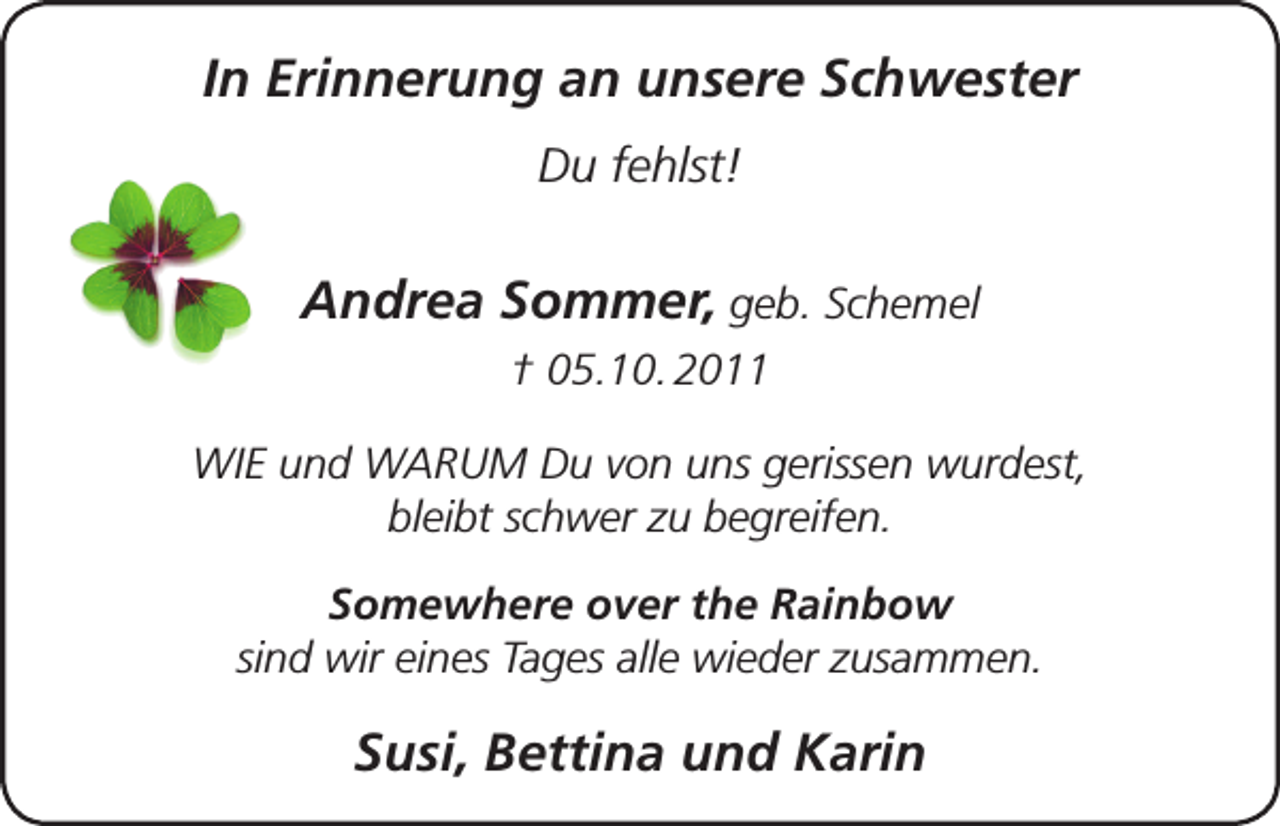 <p>In Erinnerung an unsere Schwester<br />Du fehlst!</p><p>Andrea Sommer, geb. Schemel<br />† 05.10. 2011<br />WIE und WARUM Du von uns gerissen wurdest,<br />bleibt schwer zu begreifen.<br />Somewhere over the Rainbow<br />sind wir eines Tages alle wieder zusammen.</p><p>Susi, Bettina und Karin</p>