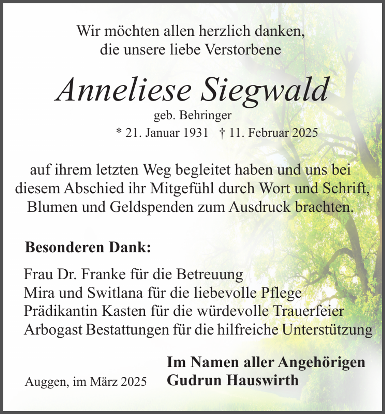 <p>Wir möchten allen herzlich danken,<br />die unsere liebe Verstorbene</p><p>Anneliese Siegwald<br />geb. Behringer<br />* 21. Januar 1931 † 11. Februar 2025</p><p>auf ihrem letzten Weg begleitet haben und uns bei<br />diesem Abschied ihr Mitgefühl durch Wort und Schrift,<br />Blumen und Geldspenden zum Ausdruck brachten.<br />Besonderen Dank:<br />Frau Dr. Franke für die Betreuung<br />Mira und Switlana für die liebevolle Pflege<br />Prädikantin Kasten für die würdevolle Trauerfeier<br />Arbogast Bestattungen für die hilfreiche Unterstützung<br />Auggen, im März 2025</p><p>Im Namen aller Angehörigen<br />Gudrun Hauswirth</p>
