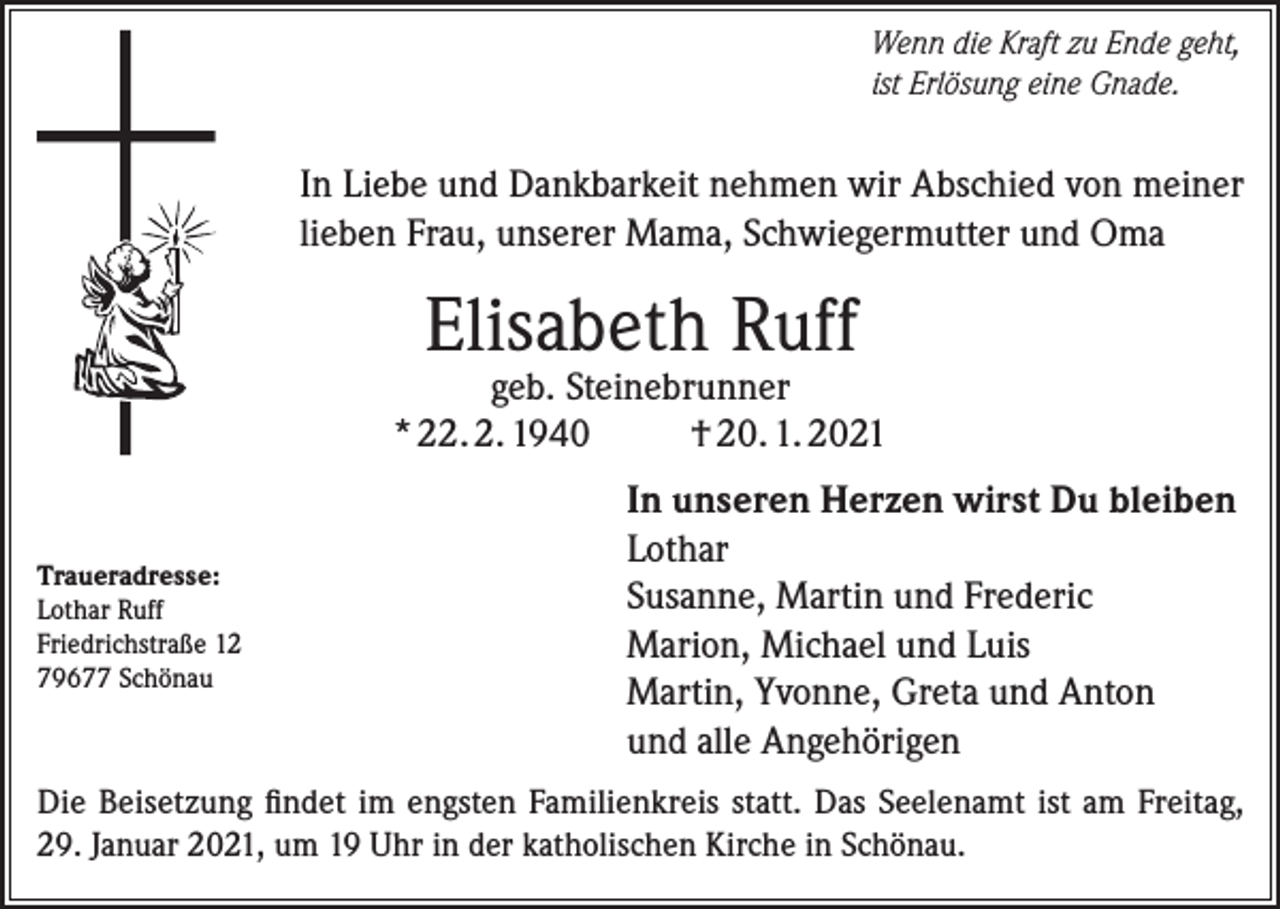 <p>Wenn die Kraft zu Ende geht,<br />ist Erlösung eine Gnade.</p><p>In Liebe und Dankbarkeit nehmen wir Abschied von meiner<br />lieben Frau, unserer Mama, Schwiegermutter und Oma</p><p>Elisabeth Ruff</p><p>geb. Steinebrunner<br />* 22. 2. 1940<br />† 20. 1. 2021</p><p>Traueradresse:<br />Lothar Ruff<br />Friedrichstraße 12<br />79677 Schönau</p><p>In unseren Herzen wirst Du bleiben<br />Lothar<br />Susanne, Martin und Frederic<br />Marion, Michael und Luis<br />Martin, Yvonne, Greta und Anton<br />und alle Angehörigen</p><p>Die Beisetzung findet im engsten Familienkreis statt. Das Seelenamt ist am Freitag,<br />29. Januar 2021, um 19 Uhr in der katholischen Kirche in Schönau.</p>
