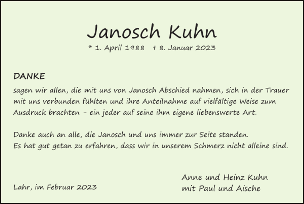 <p>Janosch Kuhn<br />* 1. April 1988</p><p>† 8. Januar 2023</p><p>DANKE<br />sagen wir allen, die mit uns von Janosch Abschied nahmen, sich in der Trauer<br />mit uns verbunden fühlten und ihre Anteilnahme auf vielfältige Weise zum<br />Ausdruck brachten - ein jeder auf seine ihm eigene liebenswerte Art.<br />Danke auch an alle, die Janosch und uns immer zur Seite standen.<br />Es hat gut getan zu erfahren, dass wir in unserem Schmerz nicht alleine sind.</p><p>Lahr, im Februar 2023</p><p>Anne und Heinz Kuhn<br />mit Paul und Aische</p>