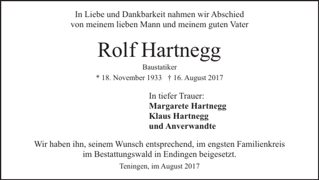 <p>IInn Liebe<br />Li e b e und<br />u n d Dankbarkeit<br />D a n k b ar k eit nahmen<br />n a h m e n wir<br />wir Abschied<br />A bs c hi e d<br />v o n meinem<br />m ei n e m lilieben<br />e b e n Mann<br />M a n n und<br />u n d meinem<br />m ei n e m guten<br />g ut e n Vater<br />Vat er<br />von</p><p>RRolf<br />olf Hartnegg<br />H art n e g g</p><p>BBaustatiker<br />a ust ati k er<br />** 118.<br />8. November<br />N o v e m b er 11933<br />9 †† 16.<br />1 6. August<br />A u g ust 22</p><p>tiefer<br />IInn ti<br />ef er Trauer:<br />Tr a u er:<br />MMargarete<br />a r g a r et e HHartnegg<br />a rt n e g g<br />Kl<br />a us HHartnegg<br />a rt n e g g<br />Klaus<br />uund<br />n d Anverwandte<br />A n v e r w a n dt e<br />Wirh ahaben<br />Wir<br />b e n i hihn,<br />n, s eiseinem<br />n e m WWunsch<br />u ns c h eentsprechend,<br />nts pr e c h e n d, iim<br />m eengsten<br />n gst e n Familienkreis<br />F a mili e n kr eis<br />iimm Bestattungswald<br />B est att u n gs w al d iinn Endingen<br />E ndi n g e n bbeigesetzt.<br />ei g es et zt.<br />Teningen,<br />Te ni n g e n, i im<br />m August<br />A u g ust 22017<br />01 7</p>