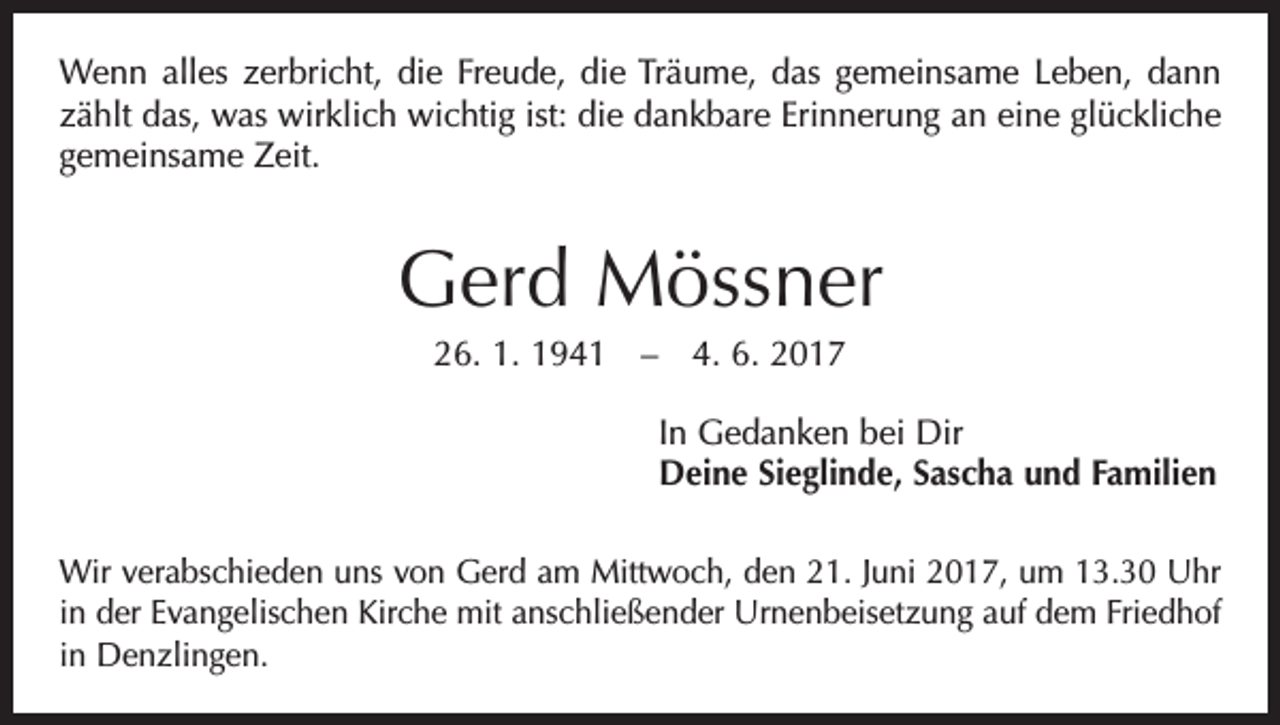 <p>Wenn alles zerbricht, die Freude, die Träume, das gemeinsame Leben, dann<br />zählt das, was wirklich wichtig ist: die dankbare Erinnerung an eine glückliche<br />gemeinsame Zeit.</p><p>Gerd Mössner<br />26. 1. 1941 – 4. 6. 2017<br />In Gedanken bei Dir<br />Deine Sieglinde, Sascha und Familien<br />Wir verabschieden uns von Gerd am Mittwoch, den 21. Juni 2017, um 13.30 Uhr<br />in der Evangelischen Kirche mit anschließender Urnenbeisetzung auf dem Friedhof<br />in Denzlingen.</p>