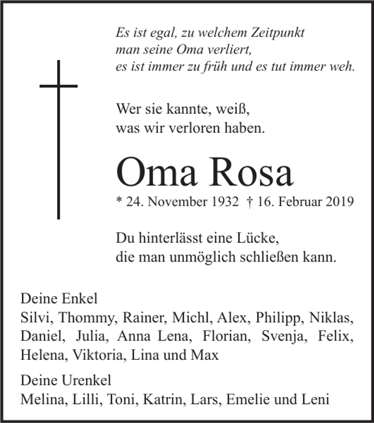 <p>Es ist egal, zu welchem Zeitpunkt<br />man seine Oma verliert,<br />es ist immer zu früh und es tut immer weh.</p><p>Wer sie kannte, weiß,<br />was wir verloren haben.</p><p>Oma Rosa</p><p>* 24. November 1932 † 16. Februar 2019</p><p>Du hinterlässt eine Lücke,<br />die man unmöglich schließen kann.<br />Deine Enkel<br />Silvi, Thommy, Rainer, Michl, Alex, Philipp, Niklas,<br />Daniel, Julia, Anna Lena, Florian, Svenja, Felix,<br />Helena, Viktoria, Lina und Max<br />Deine Urenkel<br />Melina, Lilli, Toni, Katrin, Lars, Emelie und Leni</p>