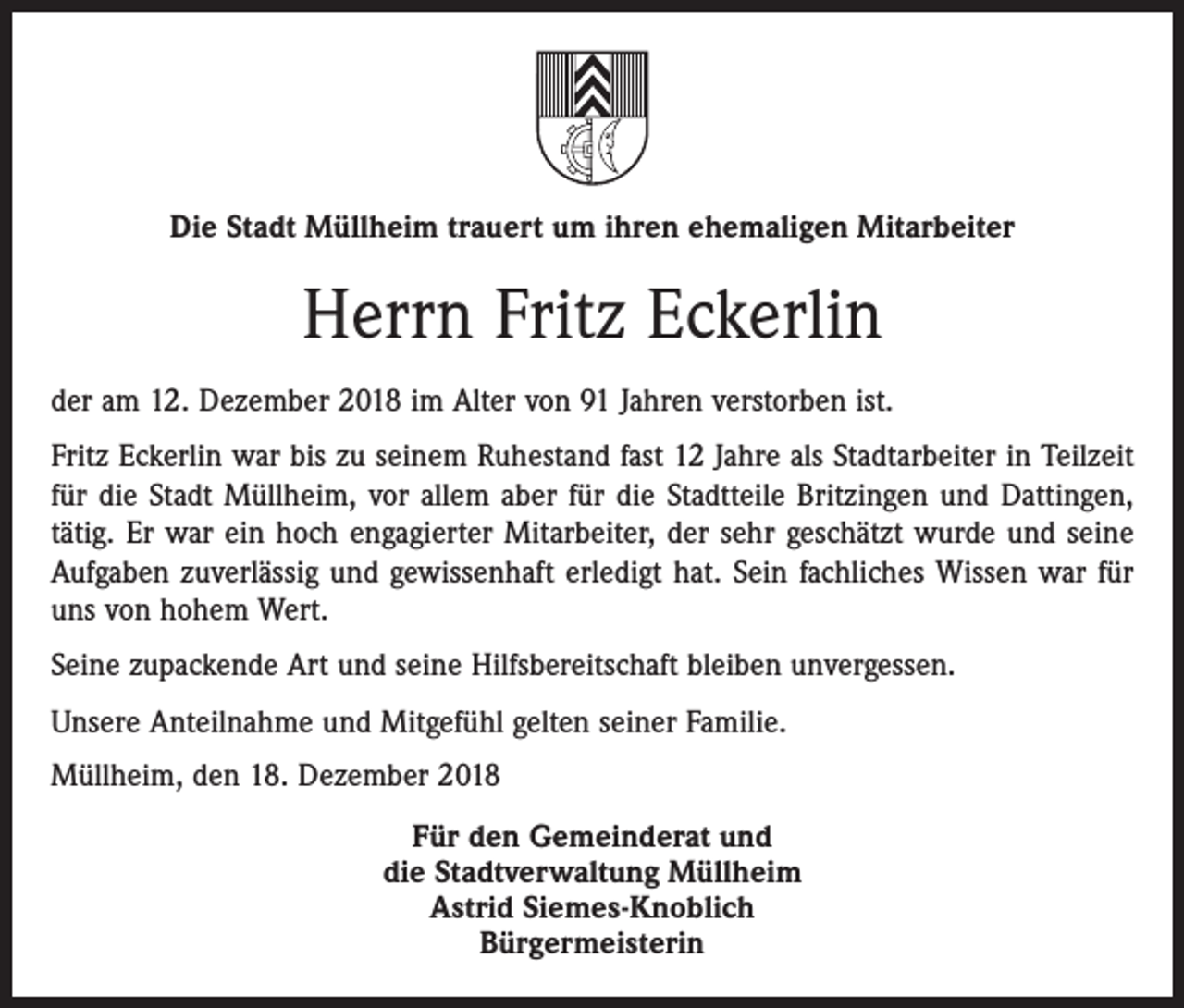 <p>Die Stadt Müllheim trauert um ihren ehemaligen Mitarbeiter</p><p>Herrn Fritz Eckerlin<br />der am 12. Dezember 2018 im Alter von 91 Jahren verstorben ist.<br />Fritz Eckerlin war bis zu seinem Ruhestand fast 12 Jahre als Stadtarbeiter in Teilzeit<br />für die Stadt Müllheim, vor allem aber für die Stadtteile Britzingen und Dattingen,<br />tätig. Er war ein hoch engagierter Mitarbeiter, der sehr geschätzt wurde und seine<br />Aufgaben zuverlässig und gewissenhaft erledigt hat. Sein fachliches Wissen war für<br />uns von hohem Wert.<br />Seine zupackende Art und seine Hilfsbereitschaft bleiben unvergessen.<br />Unsere Anteilnahme und Mitgefühl gelten seiner Familie.<br />Müllheim, den 18. Dezember 2018<br />Für den Gemeinderat und<br />die Stadtverwaltung Müllheim<br />Astrid Siemes-Knoblich<br />Bürgermeisterin</p>