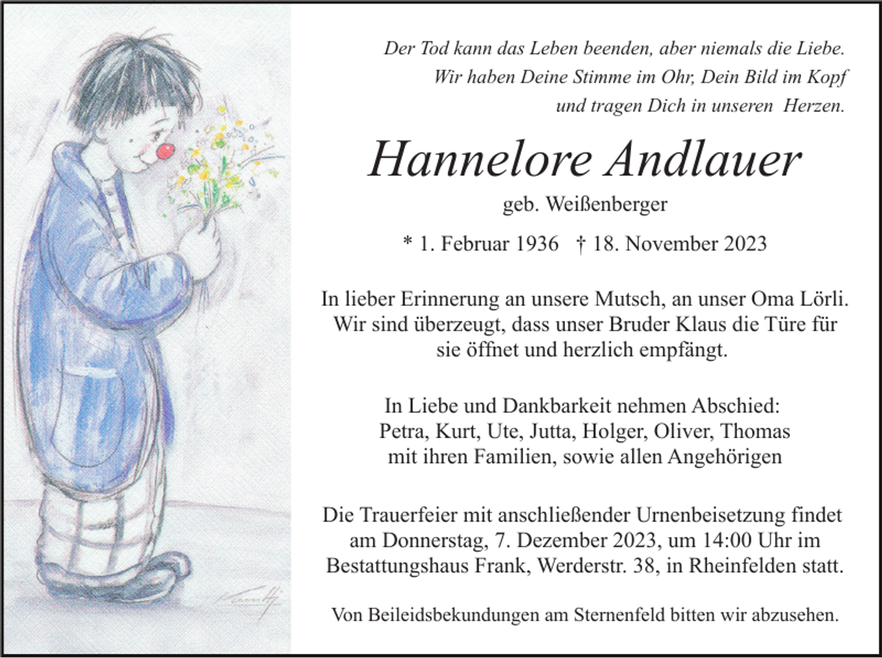 <p>Der Tod kann das Leben beenden, aber niemals die Liebe.<br />Wir haben Deine Stimme im Ohr, Dein Bild im Kopf<br />und tragen Dich in unseren Herzen.</p><p>Hannelore Andlauer<br />geb. Weißenberger<br />* 1. Februar 1936 † 18. November 2023<br />In lieber Erinnerung an unsere Mutsch, an unser Oma Lörli.<br />Wir sind überzeugt, dass unser Bruder Klaus die Türe für<br />sie öffnet und herzlich empfängt.<br />In Liebe und Dankbarkeit nehmen Abschied:<br />Petra, Kurt, Ute, Jutta, Holger, Oliver, Thomas<br />mit ihren Familien, sowie allen Angehörigen<br />Die Trauerfeier mit anschließender Urnenbeisetzung findet<br />am Donnerstag, 7. Dezember 2023, um 14:00 Uhr im<br />Bestattungshaus Frank, Werderstr. 38, in Rheinfelden statt.<br />Von Beileidsbekundungen am Sternenfeld bitten wir abzusehen.</p>