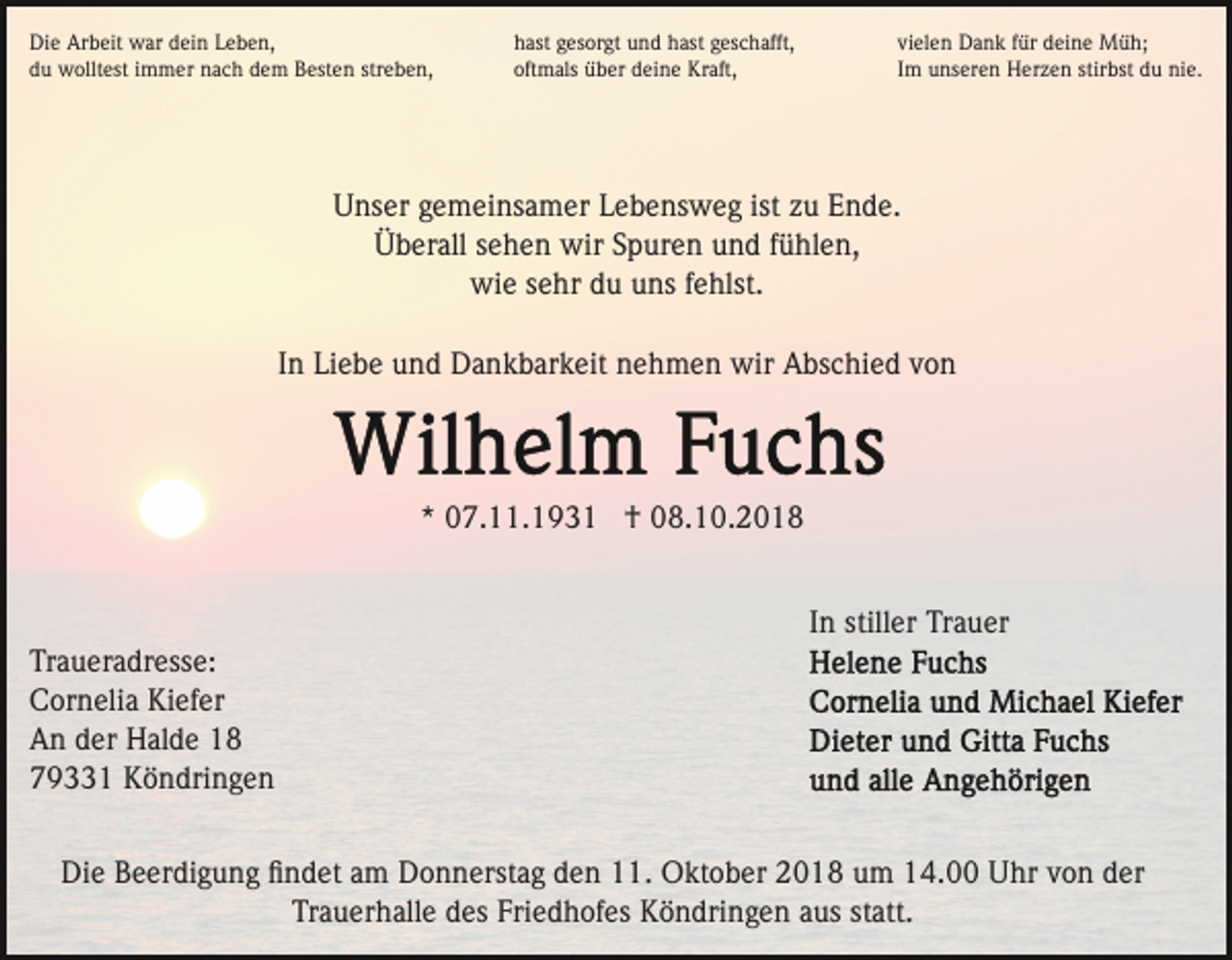 <p>Die Arbeit war dein Leben,<br />du wolltest immer nach dem Besten streben,</p><p>hast gesorgt und hast geschafft,<br />oftmals über deine Kraft,</p><p>vielen Dank für deine Müh;<br />Im unseren Herzen stirbst du nie.</p><p>Unser gemeinsamer Lebensweg ist zu Ende.<br />Überall sehen wir Spuren und fühlen,<br />wie sehr du uns fehlst.<br />In Liebe und Dankbarkeit nehmen wir Abschied von</p><p>* 07.11.1931 † 08.10.2018<br />In stiller Trauer<br />Traueradresse:<br />Cornelia Kiefer<br />An der Halde 18<br />79331 Köndringen<br />Die Beerdigung ﬁndet am Donnerstag den 11. Oktober 2018 um 14.00 Uhr von der<br />Trauerhalle des Friedhofes Köndringen aus statt.</p>