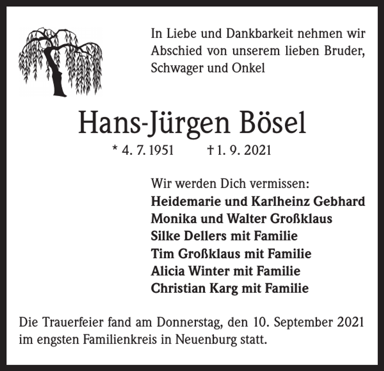 <p>In Liebe und Dankbarkeit nehmen wir<br />Abschied von unserem lieben Bruder,<br />Schwager und Onkel</p><p>Hans-Jürgen Bösel<br />* 4. 7. 1951</p><p>† 1. 9. 2021</p><p>Wir werden Dich vermissen:<br />Heidemarie und Karlheinz Gebhard<br />Monika und Walter Großklaus<br />Silke Dellers mit Familie<br />Tim Großklaus mit Familie<br />Alicia Winter mit Familie<br />Christian Karg mit Familie<br />Die Trauerfeier fand am Donnerstag, den 10. September 2021<br />im engsten Familienkreis in Neuenburg statt.</p>