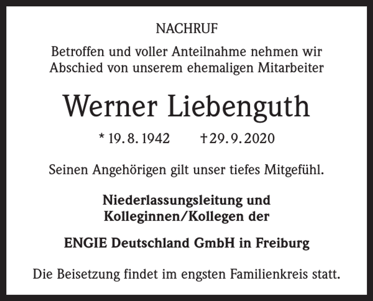 <p>NACHRUF<br />Betroffen und voller Anteilnahme nehmen wir<br />Abschied von unserem ehemaligen Mitarbeiter</p><p>Werner Liebenguth<br />* 19. 8. 1942 † 29. 9. 2020<br />Seinen Angehörigen gilt unser tiefes Mitgefühl.<br />Niederlassungsleitung und<br />Kolleginnen/Kollegen der<br />ENGIE Deutschland GmbH in Freiburg<br />Die Beisetzung findet im engsten Familienkreis statt.</p>