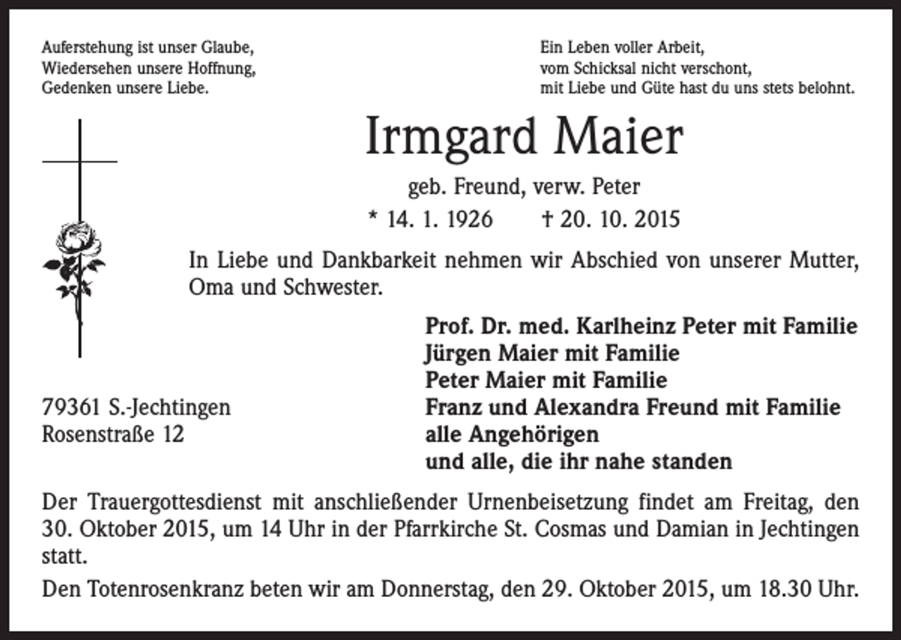 <p>Auferstehung ist unser Glaube,<br />Wiedersehen unsere Hoffnung,<br />Gedenken unsere Liebe.</p><p>Ein Leben voller Arbeit,<br />vom Schicksal nicht verschont,<br />mit Liebe und Güte hast du uns stets belohnt.</p><p>Irmgard Maier<br />geb. Freund, verw. Peter<br />* 14. 1. 1926 † 20. 10. 2015<br />In Liebe und Dankbarkeit nehmen wir Abschied von unserer Mutter,<br />Oma und Schwester.</p><p>79361 S.-Jechtingen<br />Rosenstraße 12</p><p>Prof. Dr. med. Karlheinz Peter mit Familie<br />Jürgen Maier mit Familie<br />Peter Maier mit Familie<br />Franz und Alexandra Freund mit Familie<br />alle Angehörigen<br />und alle, die ihr nahe standen</p><p>Der Trauergottesdienst mit anschließender Urnenbeisetzung findet am Freitag, den<br />30. Oktober 2015, um 14 Uhr in der Pfarrkirche St. Cosmas und Damian in Jechtingen<br />statt.<br />Den Totenrosenkranz beten wir am Donnerstag, den 29. Oktober 2015, um 18.30 Uhr.</p>