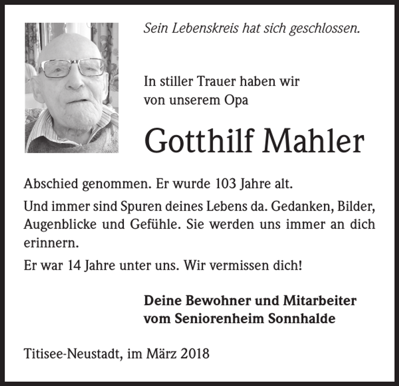 <p>Sein Lebenskreis hat sich geschlossen.<br />In stiller Trauer haben wir<br />von unserem Opa</p><p>Gotthilf Mahler<br />Abschied genommen. Er wurde 103 Jahre alt.<br />Und immer sind Spuren deines Lebens da. Gedanken, Bilder,<br />Augenblicke und Gefühle. Sie werden uns immer an dich<br />erinnern.<br />Er war 14 Jahre unter uns. Wir vermissen dich!<br />Deine Bewohner und Mitarbeiter<br />vom Seniorenheim Sonnhalde<br />Titisee-Neustadt, im März 2018</p>