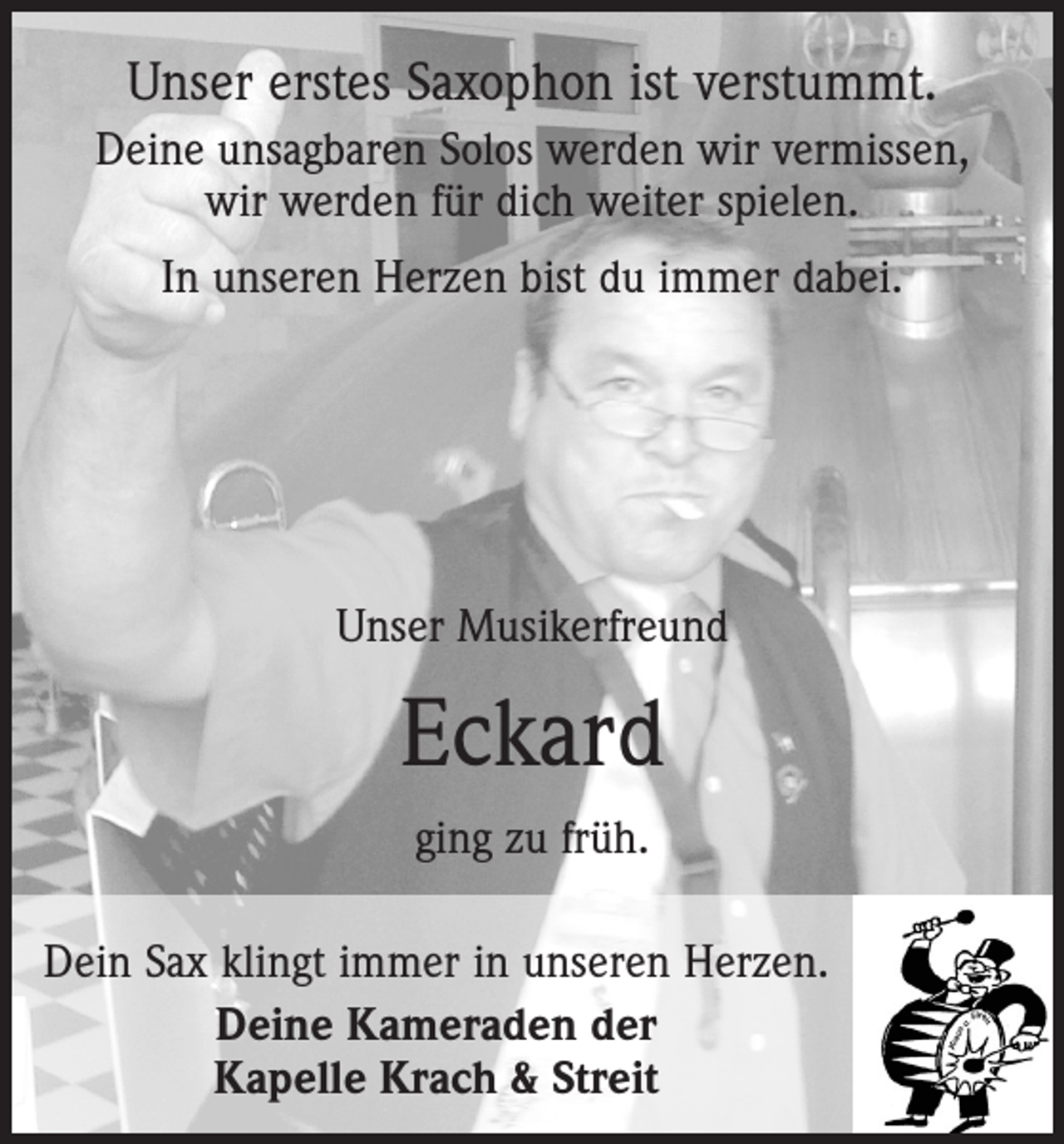 <p>Unser erstes Saxophon ist verstummt.<br />Deine unsagbaren Solos werden wir vermissen,<br />wir werden für dich weiter spielen.<br />In unseren Herzen bist du immer dabei.</p><p>Unser Musikerfreund</p><p>Eckard<br />ging zu früh.<br />Dein Sax klingt immer in unseren Herzen.<br />Deine Kameraden der<br />Kapelle Krach &amp; Streit</p>
