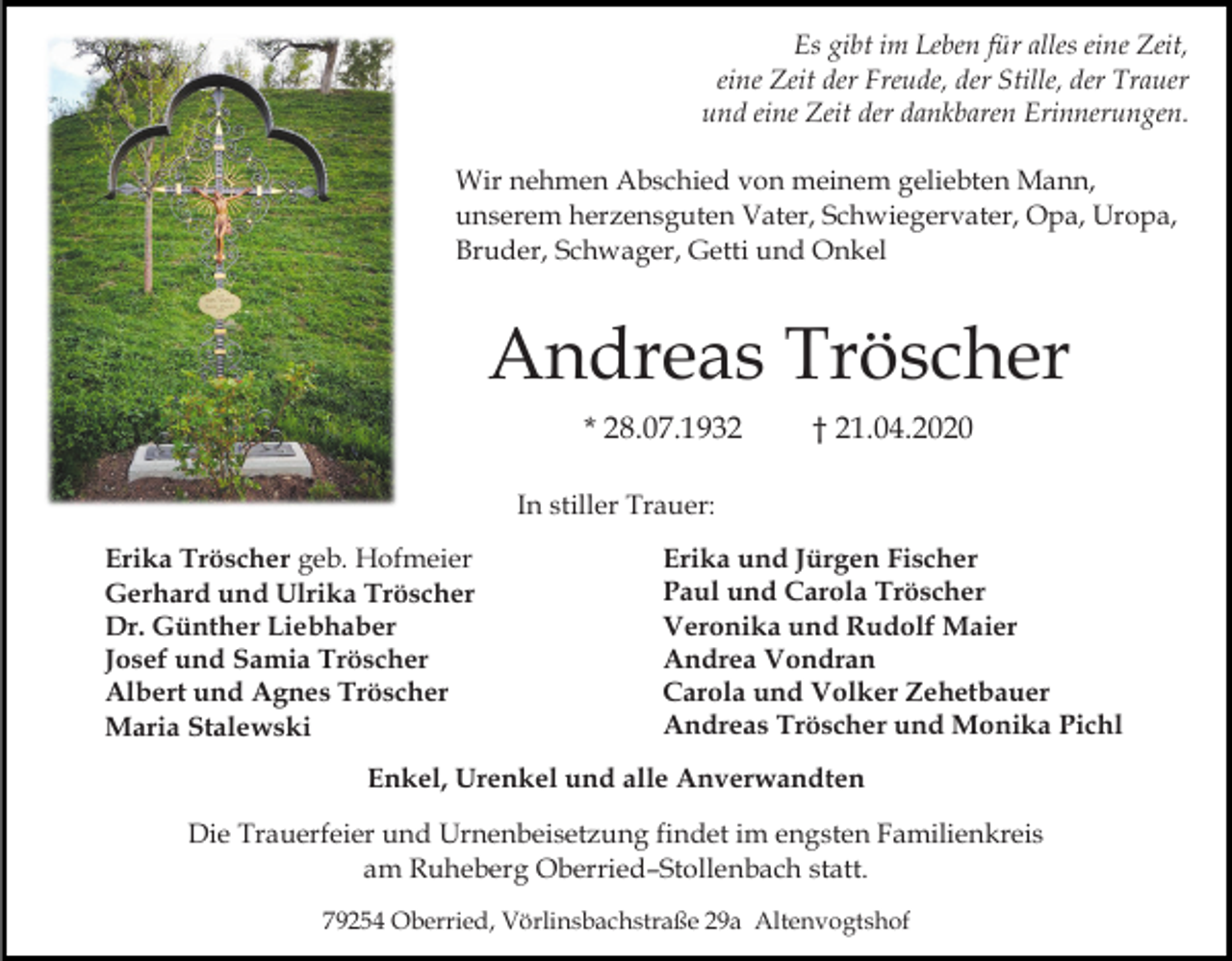 <p>Es gibt im Leben für alles eine Zeit,<br />eine Zeit der Freude, der Stille, der Trauer<br />und eine Zeit der dankbaren Erinnerungen.<br />Wir nehmen Abschied von meinem geliebten Mann,<br />unserem herzensguten Vater, Schwiegervater, Opa, Uropa,<br />Bruder, Schwager, Getti und Onkel</p><p>Andreas Tröscher<br />* 28.07.1932</p><p>† 21.04.2020</p><p>In stiller Trauer:<br />Erika Tröscher geb. Hofmeier<br />Gerhard und Ulrika Tröscher<br />Dr. Günther Liebhaber<br />Josef und Samia Tröscher<br />Albert und Agnes Tröscher<br />Maria Stalewski</p><p>Erika und Jürgen Fischer<br />Paul und Carola Tröscher<br />Veronika und Rudolf Maier<br />Andrea Vondran<br />Carola und Volker Zehetbauer<br />Andreas Tröscher und Monika Pichl</p><p>Enkel, Urenkel und alle Anverwandten<br />Die Trauerfeier und Urnenbeisetzung findet im engsten Familienkreis<br />am Ruheberg Oberried–Stollenbach statt.<br />79254 Oberried, Vörlinsbachstraße 29a Altenvogtshof</p>