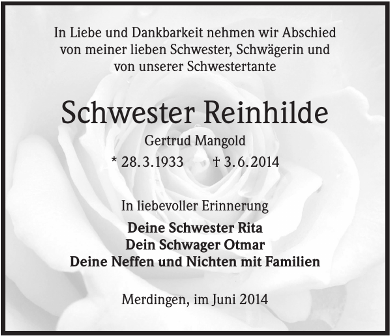 <p>In Liebe und Dankbarkeit nehmen wir Abschied<br />von meiner lieben Schwester, Schwägerin und<br />von unserer Schwestertante</p><p>Schwester Reinhilde<br />Gertrud Mangold<br />* 28. 3.1933<br />† 3. 6. 2014<br />In liebevoller Erinnerung<br />Deine Schwester Rita<br />Dein Schwager Otmar<br />Deine Neffen und Nichten mit Familien<br />Merdingen, im Juni 2014</p>