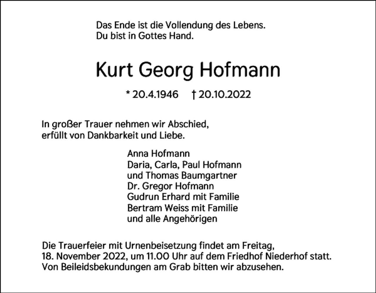 <p>Das Ende ist die Vollendung des Lebens.<br />Du bist in Gottes Hand.</p><p>Kurt Georg Hofmann<br />* 20.4.1946</p><p>† 20.10.2022</p><p>In großer Trauer nehmen wir Abschied,<br />erfüllt von Dankbarkeit und Liebe.<br />Anna Hofmann<br />Daria, Carla, Paul Hofmann<br />und Thomas Baumgartner<br />Dr. Gregor Hofmann<br />Gudrun Erhard mit Familie<br />Bertram Weiss mit Familie<br />und alle Angehörigen<br />Die Trauerfeier mit Urnenbeisetzung findet am Freitag,<br />18. November 2022, um 11.00 Uhr auf dem Friedhof Niederhof statt.<br />Von Beileidsbekundungen am Grab bitten wir abzusehen.</p>