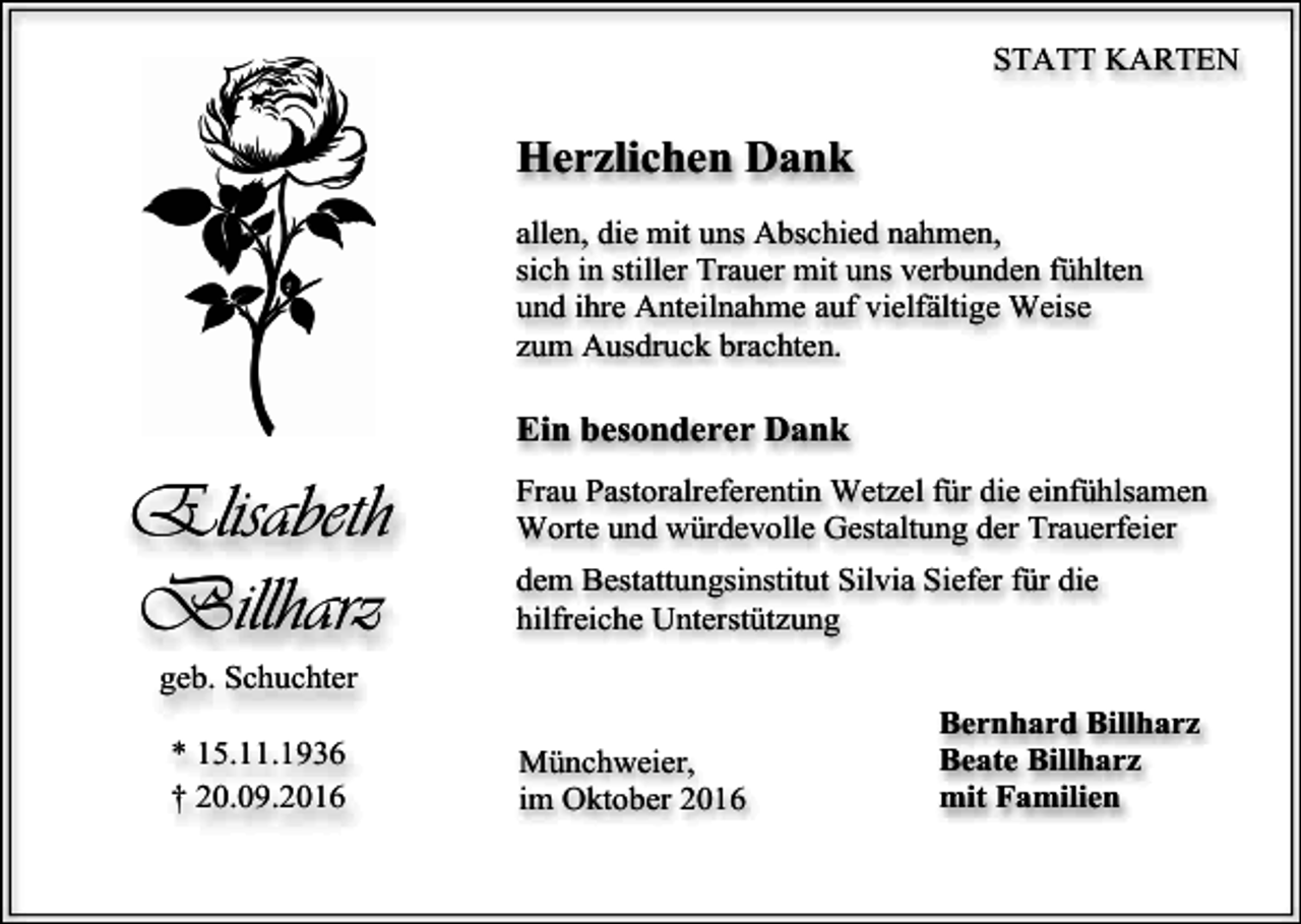 <p>STATT KARTEN</p><p>Herzlichen Dank<br />allen, die mit uns Abschied nahmen,<br />sich in stiller Trauer mit uns verbunden fühlten<br />und ihre Anteilnahme auf vielfältige Weise<br />zum Ausdruck brachten.</p><p>Ein besonderer Dank</p><p>Elisabeth<br />Billharz</p><p>Frau Pastoralreferentin Wetzel für die einfühlsamen<br />Worte und würdevolle Gestaltung der Trauerfeier<br />dem Bestattungsinstitut Silvia Siefer für die<br />hilfreiche Unterstützung</p><p>geb. Schuchter<br />* 15.11.1936<br />† 20.09.2016</p><p>Münchweier,<br />im Oktober 2016</p><p>Bernhard Billharz<br />Beate Billharz<br />mit Familien</p>