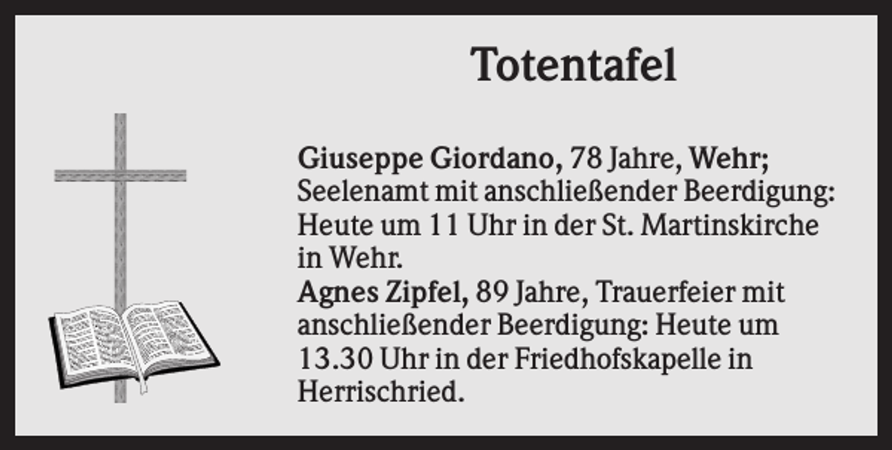 <p>Totentafel<br />Giuseppe Giordano, 78 Jahre, Wehr;<br />Seelenamt mit anschließender Beerdigung:<br />Heute um 11 Uhr in der St. Martinskirche<br />in Wehr.<br />Agnes Zipfel, 89 Jahre, Trauerfeier mit<br />anschließender Beerdigung: Heute um<br />13.30 Uhr in der Friedhofskapelle in<br />Herrischried.</p>