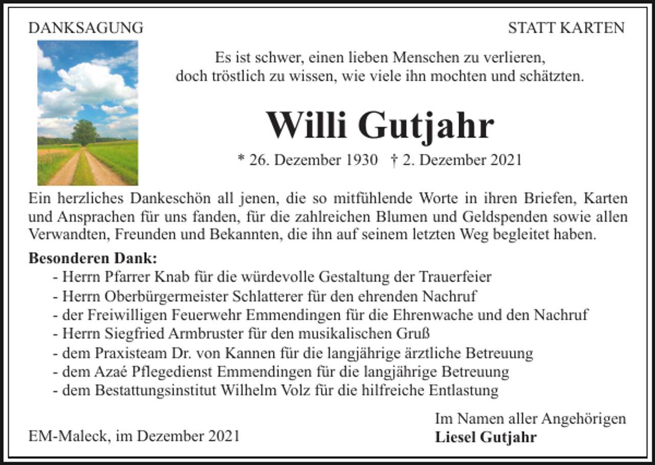 <p>DANKSAGUNG</p><p>STATT KARTEN<br />Es ist schwer, einen lieben Menschen zu verlieren,<br />doch tröstlich zu wissen, wie viele ihn mochten und schätzten.</p><p>Willi Gutjahr<br />* 26. Dezember 1930 † 2. Dezember 2021<br />Ein herzliches Dankeschön all jenen, die so mitfühlende Worte in ihren Briefen, Karten<br />und Ansprachen für uns fanden, für die zahlreichen Blumen und Geldspenden sowie allen<br />Verwandten, Freunden und Bekannten, die ihn auf seinem letzten Weg begleitet haben.<br />Besonderen Dank:<br />- Herrn Pfarrer Knab für die würdevolle Gestaltung der Trauerfeier<br />- Herrn Oberbürgermeister Schlatterer für den ehrenden Nachruf<br />- der Freiwilligen Feuerwehr Emmendingen für die Ehrenwache und den Nachruf<br />- Herrn Siegfried Armbruster für den musikalischen Gruß<br />- dem Praxisteam Dr. von Kannen für die langjährige ärztliche Betreuung<br />- dem Azaé Pflegedienst Emmendingen für die langjährige Betreuung<br />- dem Bestattungsinstitut Wilhelm Volz für die hilfreiche Entlastung<br />EM-Maleck, im Dezember 2021</p><p>Im Namen aller Angehörigen<br />Liesel Gutjahr</p>