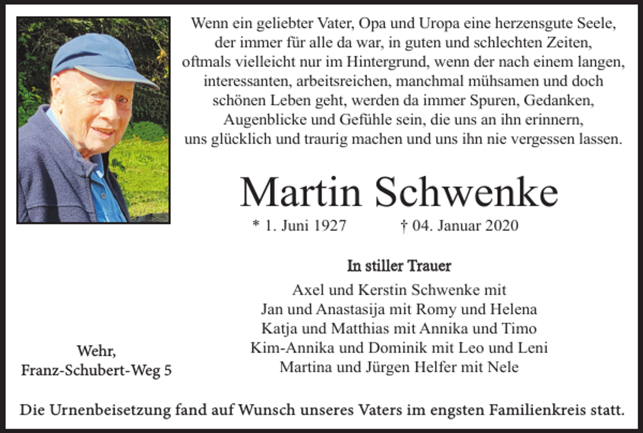 <p>Wenn ein geliebter Vater, Opa und Uropa eine herzensgute Seele,<br />der immer für alle da war, in guten und schlechten Zeiten,<br />oftmals vielleicht nur im Hintergrund, wenn der nach einem langen,<br />interessanten, arbeitsreichen, manchmal mühsamen und doch<br />schönen Leben geht, werden da immer Spuren, Gedanken,<br />Augenblicke und Gefühle sein, die uns an ihn erinnern,<br />uns glücklich und traurig machen und uns ihn nie vergessen lassen.</p><p>Martin Schwenke<br />* 1. Juni 1927</p><p>Wehr,<br />Franz-Schubert-Weg 5</p><p>† 04. Januar 2020</p><p>In stiller Trauer<br />Axel und Kerstin Schwenke mit<br />Jan und Anastasija mit Romy und Helena<br />Katja und Matthias mit Annika und Timo<br />Kim-Annika und Dominik mit Leo und Leni<br />Martina und Jürgen Helfer mit Nele</p><p>Die Urnenbeisetzung fand auf Wunsch unseres Vaters im engsten Familienkreis statt.</p>