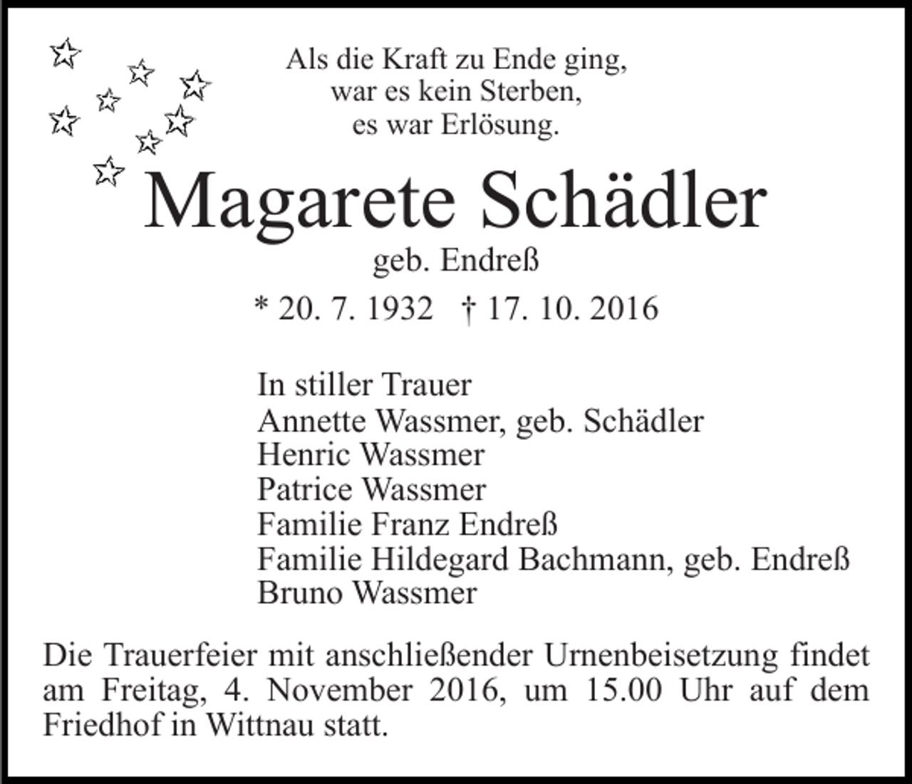 <p>Als die Kraft zu Ende ging,<br />war es kein Sterben,<br />es war Erlösung.</p><p>Magarete Schädler<br />geb. Endreß<br />* 20. 7. 1932 † 17. 10. 2016</p><p>In stiller Trauer<br />Annette Wassmer, geb. Schädler<br />Henric Wassmer<br />Patrice Wassmer<br />Familie Franz Endreß<br />Familie Hildegard Bachmann, geb. Endreß<br />Bruno Wassmer<br />Die Trauerfeier mit anschließender Urnenbeisetzung findet<br />am Freitag, 4. November 2016, um 15.00 Uhr auf dem<br />Friedhof in Wittnau statt.</p>