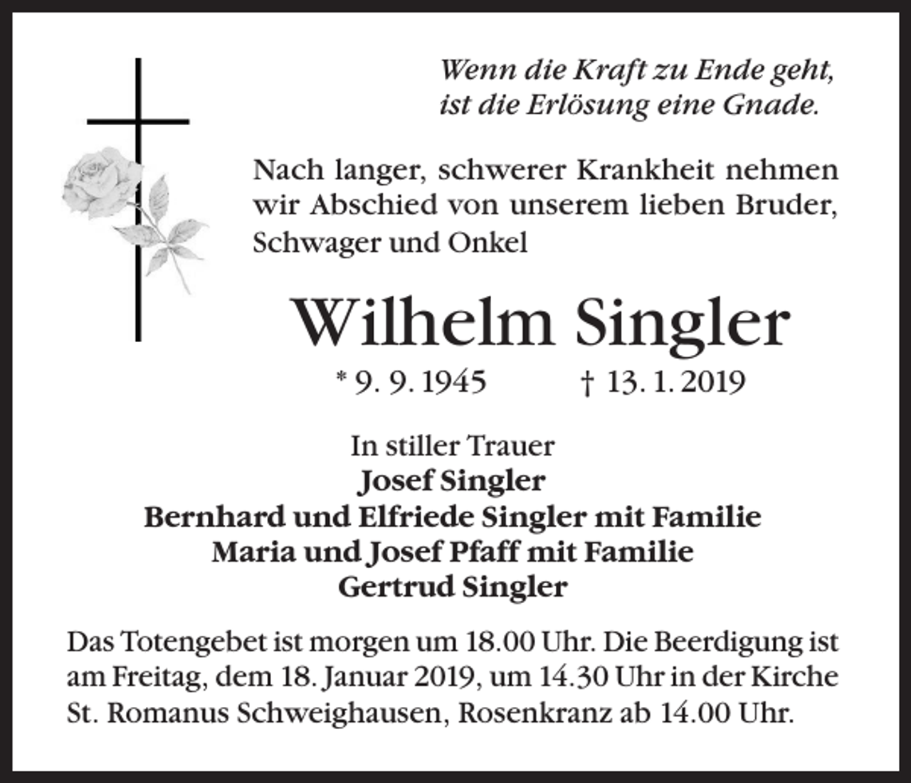 <p>Wenn die Kraft zu Ende geht,<br />ist die Erlösung eine Gnade.<br />Nach langer, schwerer Krankheit nehmen<br />wir Abschied von unserem lieben Bruder,<br />Schwager und Onkel</p><p>Wilhelm Singler<br />* 9. 9. 1945</p><p>† 13. 1. 2019</p><p>In stiller Trauer<br />Josef Singler<br />Bernhard und Elfriede Singler mit Familie<br />Maria und Josef Pfaff mit Familie<br />Gertrud Singler<br />Das Totengebet ist morgen um 18.00 Uhr. Die Beerdigung ist<br />am Freitag, dem 18. Januar 2019, um 14.30 Uhr in der Kirche<br />St. Romanus Schweighausen, Rosenkranz ab 14.00 Uhr.</p>
