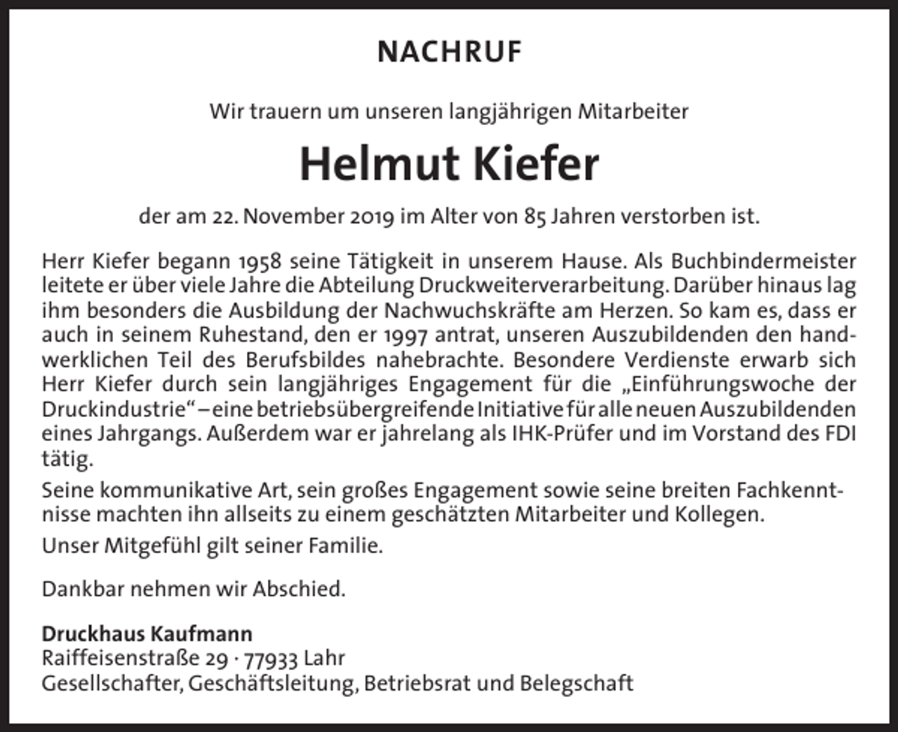 <p>NACHRUF<br />Wir trauern um unseren langjährigen Mitarbeiter</p><p>Helmut Kiefer<br />der am 22. November 2019 im Alter von 85 Jahren verstorben ist.<br />Herr Kiefer begann 1958 seine Tätigkeit in unserem Hause. Als Buchbindermeister<br />leitete er über viele Jahre die Abteilung Druckweiterverarbeitung. Darüber hinaus lag<br />ihm besonders die Ausbildung der Nachwuchskräfte am Herzen. So kam es, dass er<br />auch in seinem Ruhestand, den er 1997 antrat, unseren Auszubildenden den handwerklichen Teil des Berufsbildes nahebrachte. Besondere Verdienste erwarb sich<br />Herr Kiefer durch sein langjähriges Engagement für die „Einführungswoche der<br />Druck­industrie“ – eine betriebsübergreifende Initiative für alle neuen ­Auszubildenden<br />­eines Jahrgangs. Außerdem war er jahrelang als IHK-Prüfer und im Vorstand des FDI<br />tätig.<br />Seine kommunikative Art, sein großes Engagement sowie seine breiten Fachkenntnisse machten ihn allseits zu einem geschätzten Mitarbeiter und Kollegen.<br />Unser Mitgefühl gilt seiner Familie.<br />Dankbar nehmen wir Abschied.<br />Druckhaus Kaufmann<br />Raiffeisenstraße 29 · 77933 Lahr<br />Gesellschafter, Geschäftsleitung, Betriebsrat und Belegschaft</p>