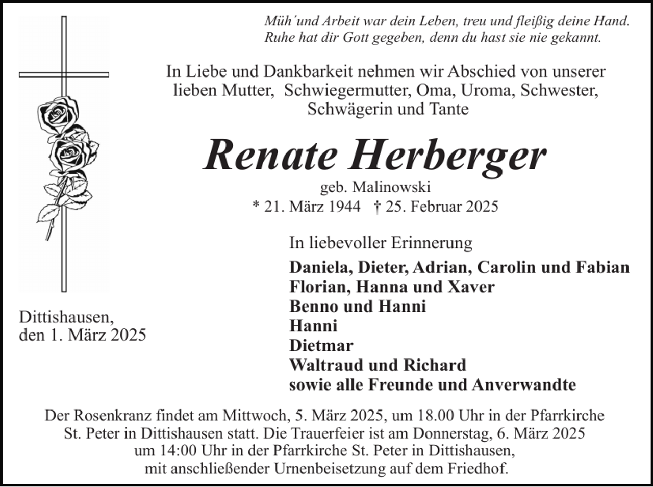 <p>Müh´und Arbeit war dein Leben, treu und fleißig deine Hand.<br />Ruhe hat dir Gott gegeben, denn du hast sie nie gekannt.</p><p>In Liebe und Dankbarkeit nehmen wir Abschied von unserer<br />lieben Mutter, Schwiegermutter, Oma, Uroma, Schwester,<br />Schwägerin und Tante</p><p>Renate Herberger<br />geb. Malinowski<br />* 21. März 1944 † 25. Februar 2025</p><p>Dittishausen,<br />den 1. März 2025</p><p>In liebevoller Erinnerung<br />Daniela, Dieter, Adrian, Carolin und Fabian<br />Florian, Hanna und Xaver<br />Benno und Hanni<br />Hanni<br />Dietmar<br />Waltraud und Richard<br />sowie alle Freunde und Anverwandte</p><p>Der Rosenkranz findet am Mittwoch, 5. März 2025, um 18.00 Uhr in der Pfarrkirche<br />St. Peter in Dittishausen statt. Die Trauerfeier ist am Donnerstag, 6. März 2025<br />um 14:00 Uhr in der Pfarrkirche St. Peter in Dittishausen,<br />mit anschließender Urnenbeisetzung auf dem Friedhof.</p>