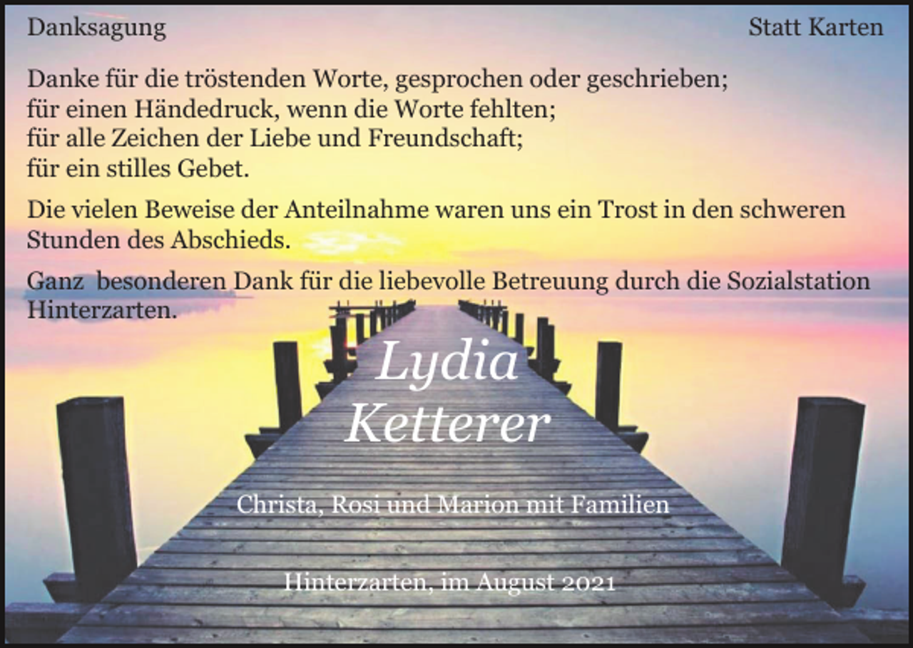 <p>Danksagung</p><p>Statt Karten</p><p>Danke für die tröstenden Worte, gesprochen oder geschrieben;<br />für einen Händedruck, wenn die Worte fehlten;<br />für alle Zeichen der Liebe und Freundschaft;<br />für ein stilles Gebet.<br />Die vielen Beweise der Anteilnahme waren uns ein Trost in den schweren<br />Stunden des Abschieds.<br />Ganz besonderen Dank für die liebevolle Betreuung durch die Sozialstation<br />Hinterzarten.</p><p>Lydia<br />Ketterer<br />Christa, Rosi und Marion mit Familien<br />Hinterzarten, im August 2021</p>