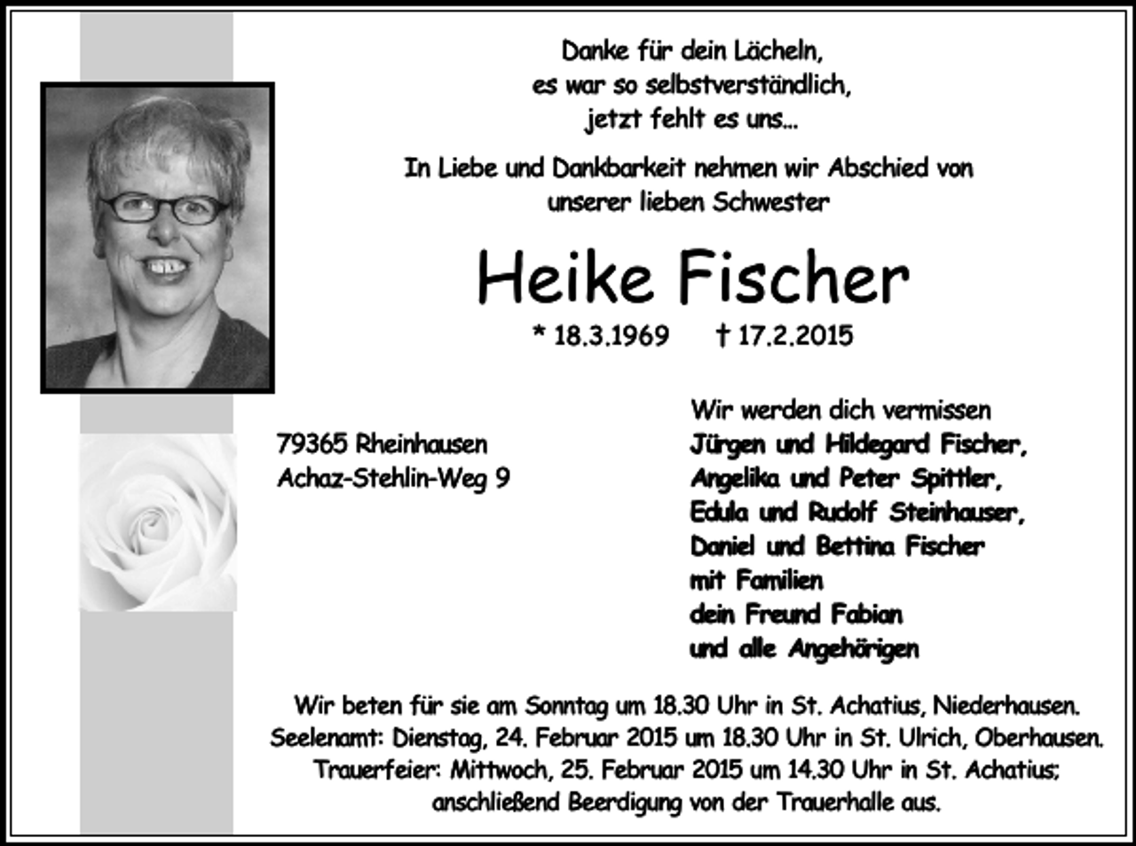 <p>Danke für dein Lächeln,<br />es war so selbstverständlich,<br />jetzt fehlt es uns...<br />In Liebe und Dankbarkeit nehmen wir Abschied von<br />unserer lieben Schwester</p><p>Heike Fischer<br />* 18.3.1969</p><p>79365 Rheinhausen<br />Achaz-Stehlin-Weg 9</p><p>† 17.2.2015</p><p>Wir werden dich vermissen<br />Jürgen und Hildegard Fischer,<br />Angelika und Peter Spittler,<br />Edula und Rudolf Steinhauser,<br />Daniel und Bettina Fischer<br />mit Familien<br />dein Freund Fabian<br />und alle Angehörigen</p><p>Wir beten für sie am Sonntag um 18.30 Uhr in St. Achatius, Niederhausen.<br />Seelenamt: Dienstag, 24. Februar 2015 um 18.30 Uhr in St. Ulrich, Oberhausen.<br />Trauerfeier: Mittwoch, 25. Februar 2015 um 14.30 Uhr in St. Achatius;<br />anschließend Beerdigung von der Trauerhalle aus.</p>