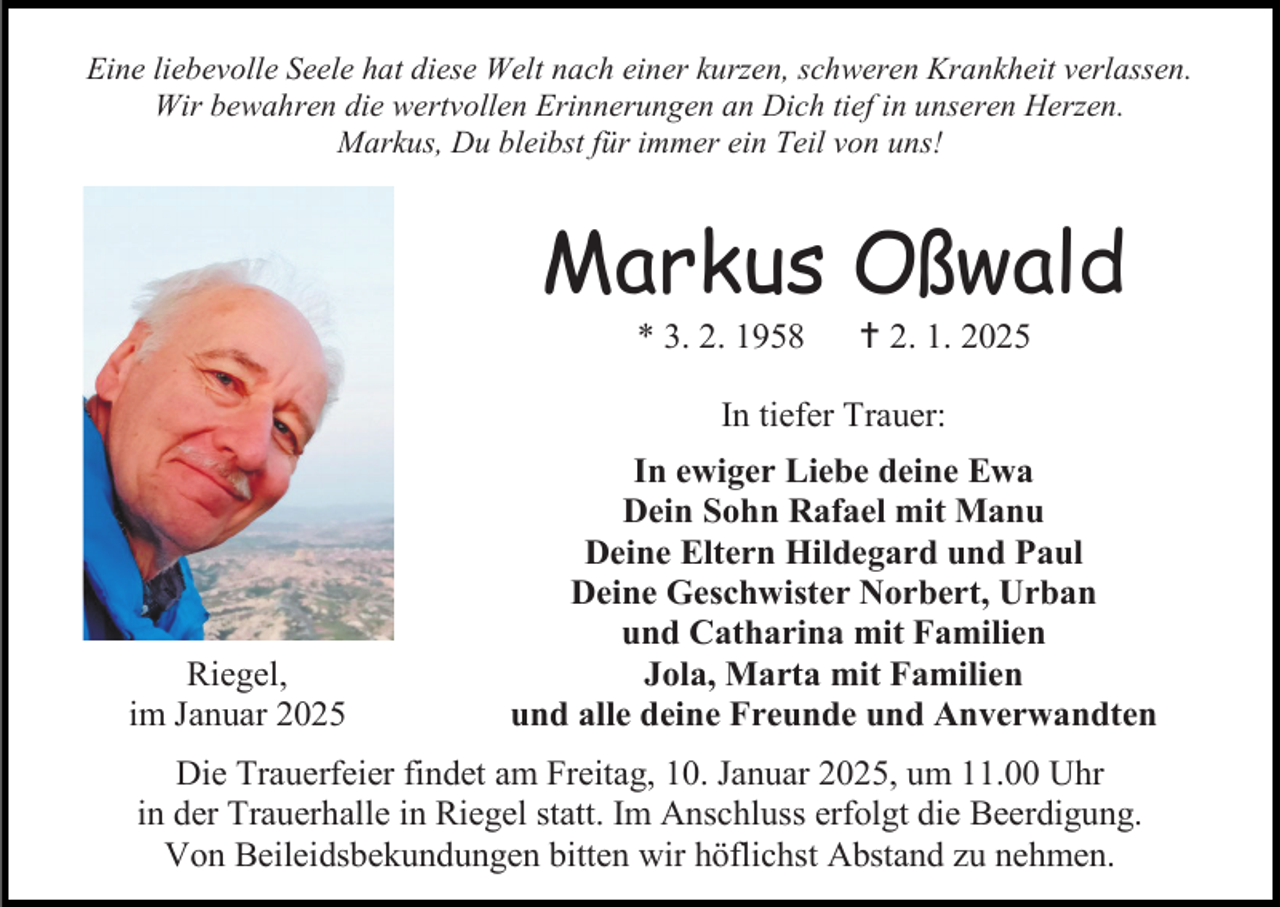 <p>Eine liebevolle Seele hat diese Welt nach einer kurzen, schweren Krankheit verlassen.<br />Wir bewahren die wertvollen Erinnerungen an Dich tief in unseren Herzen.<br />Markus, Du bleibst für immer ein Teil von uns!</p>
<p>Markus Oßwald<br />* 3. 2. 1958</p>
<p><span>†</span> 2. 1. 2025</p>
<p>In tiefer Trauer:</p>
<p>Riegel,<br />im Januar 2025</p>
<p>In ewiger Liebe deine Ewa<br />Dein Sohn Rafael mit Manu<br />Deine Eltern Hildegard und Paul<br />Deine Geschwister Norbert, Urban<br />und Catharina mit Familien<br />Jola, Marta mit Familien<br />und alle deine Freunde und Anverwandten</p>
<p>Die Trauerfeier findet am Freitag, 10. Januar 2025, um 11.00 Uhr<br />in der Trauerhalle in Riegel statt. Im Anschluss erfolgt die Beerdigung.<br />Von Beileidsbekundungen bitten wir höflichst Abstand zu nehmen.</p>