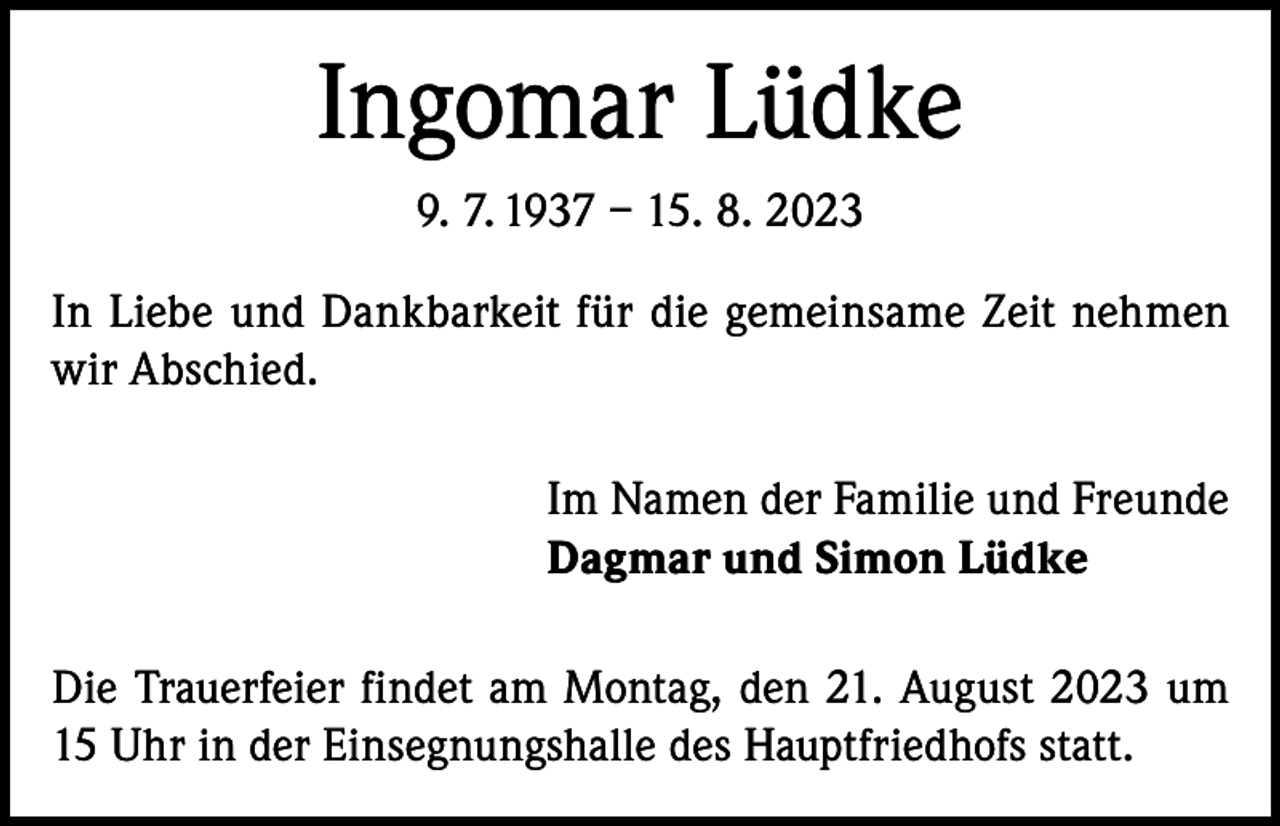 <p>Ingomar Lüdke<br />9. 7. 1937 – 15. 8. 2023<br />In Liebe und Dankbarkeit für die gemeinsame Zeit nehmen<br />wir Abschied.<br />Im Namen der Familie und Freunde<br />Dagmar und Simon Lüdke<br />Die Trauerfeier findet am Montag, den 21. August 2023 um<br />15 Uhr in der Einsegnungshalle des Hauptfriedhofs statt.</p>