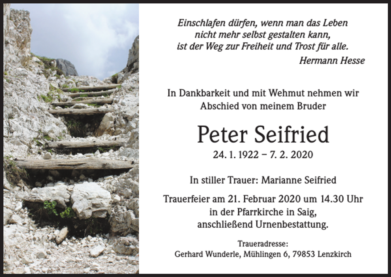 <p>Einschlafen dürfen, wenn man das Leben<br />nicht mehr selbst gestalten kann,<br />ist der Weg zur Freiheit und Trost für alle.<br />Hermann Hesse</p><p>In Dankbarkeit und mit Wehmut nehmen wir<br />Abschied von meinem Bruder</p><p>Peter Seifried<br />24. 1. 1922 – 7. 2. 2020</p><p>In stiller Trauer: Marianne Seifried<br />Trauerfeier am 21. Februar 2020 um 14.30 Uhr<br />in der Pfarrkirche in Saig,<br />anschließend Urnenbestattung.<br />Traueradresse:<br />Gerhard Wunderle, Mühlingen 6, 79853 Lenzkirch</p>