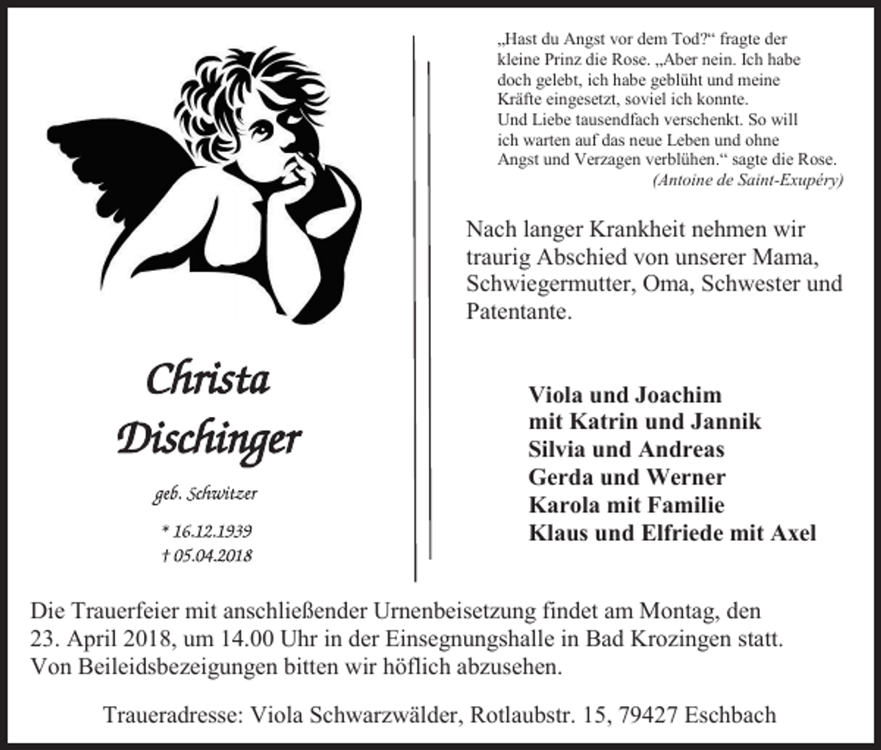 <p>„Hast du Angst vor dem Tod?“ fragte der<br />kleine Prinz die Rose. „Aber nein. Ich habe<br />doch gelebt, ich habe geblüht und meine<br />Kräfte eingesetzt, soviel ich konnte.<br />Und Liebe tausendfach verschenkt. So will<br />ich warten auf das neue Leben und ohne<br />Angst und Verzagen verblühen.“ sagte die Rose.<br />(Antoine de Saint-Exupéry)</p><p>Nach langer Krankheit nehmen wir<br />traurig Abschied von unserer Mama,<br />Schwiegermutter, Oma, Schwester und<br />Patentante.</p><p>Viola und Joachim<br />mit Katrin und Jannik<br />Silvia und Andreas<br />Gerda und Werner<br />Karola mit Familie<br />Klaus und Elfriede mit Axel</p><p>Die Trauerfeier mit anschließender Urnenbeisetzung findet am Montag, den<br />23. April 2018, um 14.00 Uhr in der Einsegnungshalle in Bad Krozingen statt.<br />Von Beileidsbezeigungen bitten wir höflich abzusehen.<br />Traueradresse: Viola Schwarzwälder, Rotlaubstr. 15, 79427 Eschbach</p>