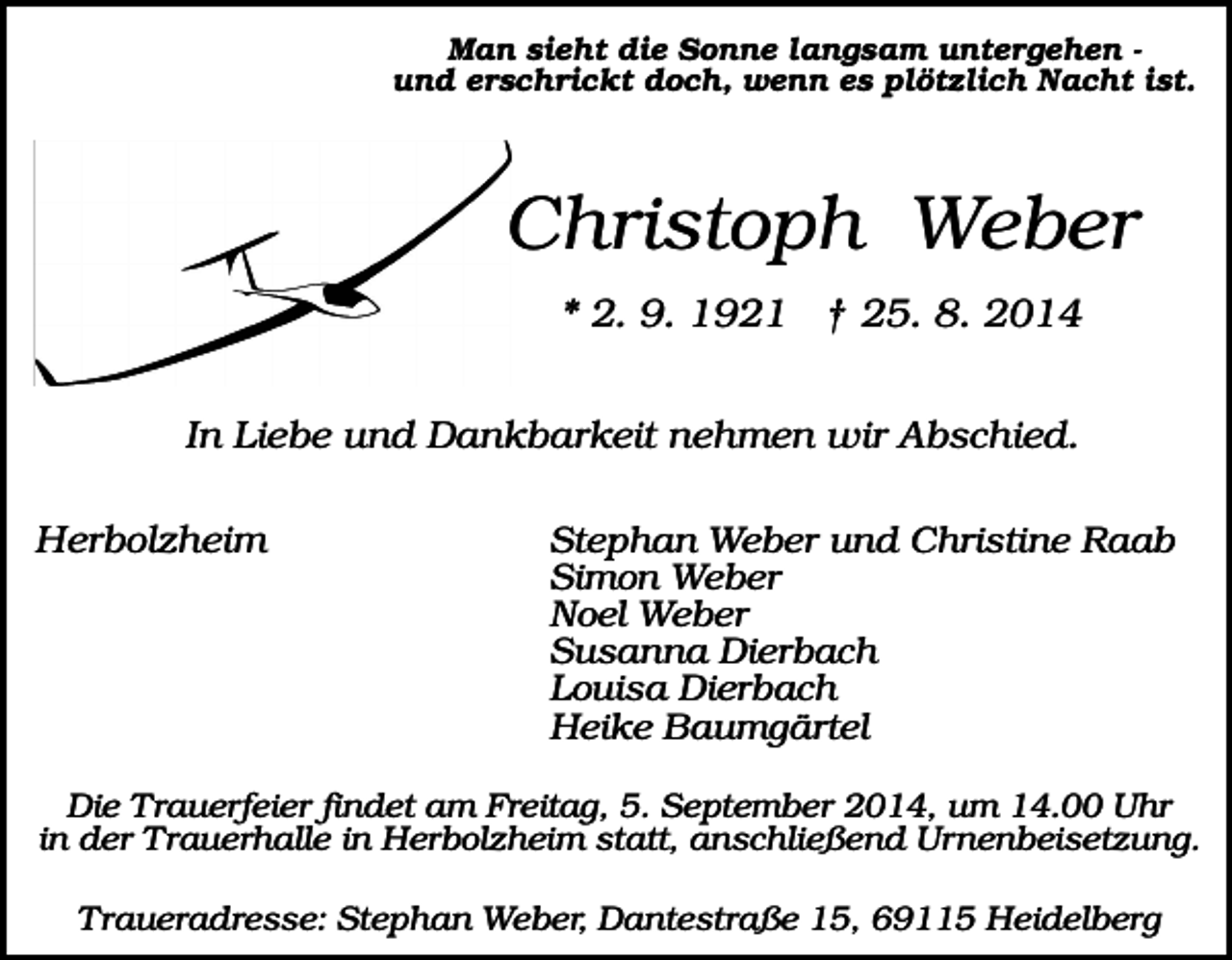 <p>Man sieht die Sonne langsam untergehen und erschrickt doch, wenn es plötzlich Nacht ist.</p><p>Christoph Weber<br />* 2. 9. 1921 † 25. 8. 2014<br />In Liebe und Dankbarkeit nehmen wir Abschied.<br />Herbolzheim</p><p>Stephan Weber und Christine Raab<br />Simon Weber<br />Noel Weber<br />Susanna Dierbach<br />Louisa Dierbach<br />Heike Baumgärtel</p><p>Die Trauerfeier findet am Freitag, 5. September 2014, um 14.00 Uhr<br />in der Trauerhalle in Herbolzheim statt, anschließend Urnenbeisetzung.<br />Traueradresse: Stephan Weber, Dantestraße 15, 69115 Heidelberg</p>