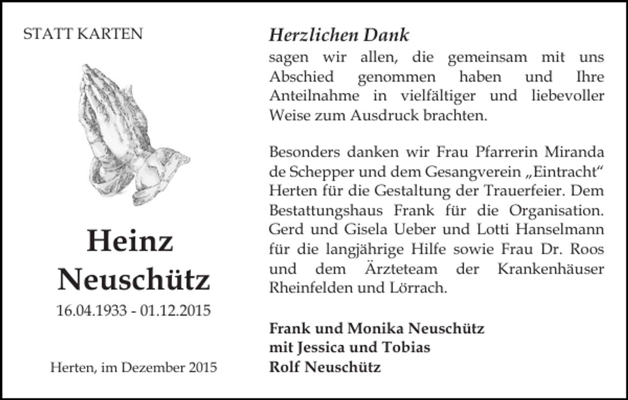 <p>STATT KARTEN</p><p>Herzlichen Dank<br />sagen wir allen, die gemeinsam mit uns<br />Abschied genommen haben und Ihre<br />Anteilnahme in vielfältiger und liebevoller<br />Weise zum Ausdruck brachten.</p><p>Heinz<br />Neuschütz<br />16.04.1933 - 01.12.2015</p><p>Herten, im Dezember 2015</p><p>Besonders danken wir Frau Pfarrerin Miranda<br />de Schepper und dem Gesangverein „Eintracht“<br />Herten für die Gestaltung der Trauerfeier. Dem<br />Bestattungshaus Frank für die Organisation.<br />Gerd und Gisela Ueber und Lotti Hanselmann<br />für die langjährige Hilfe sowie Frau Dr. Roos<br />und dem Ärzteteam der Krankenhäuser<br />Rheinfelden und Lörrach.<br />Frank und Monika Neuschütz<br />mit Jessica und Tobias<br />Rolf Neuschütz</p>