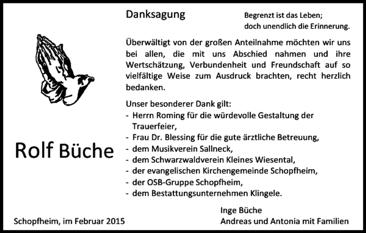 <p>Danksagung</p><p>Begrenzt ist das Leben;<br />doch unendlich die Erinnerung.</p><p>Überwältigt von der großen Anteilnahme möchten wir uns<br />bei allen, die mit uns Abschied nahmen und ihre<br />Wertschätzung, Verbundenheit und Freundschaft auf so<br />vielfältige Weise zum Ausdruck brachten, recht herzlich<br />bedanken.</p><p>Rolf Büche<br />Schopfheim, im Februar 2015</p><p>Unser besonderer Dank gilt:<br />- Herrn Roming für die würdevolle Gestaltung der<br />Trauerfeier,<br />- Frau Dr. Blessing für die gute ärztliche Betreuung,<br />- dem Musikverein Sallneck,<br />- dem Schwarzwaldverein Kleines Wiesental,<br />- der evangelischen Kirchengemeinde Schopfheim,<br />- der OSB-Gruppe Schopfheim,<br />- dem Bestattungsunternehmen Klingele.<br />Inge Büche<br />Andreas und Antonia mit Familien</p>