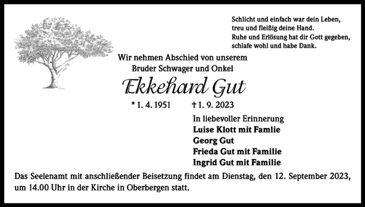 <p>Schlicht und einfach war dein Leben,<br />treu und fleißig deine Hand.<br />Ruhe und Erlösung hat dir Gott gegeben,<br />schlafe wohl und habe Dank.</p><p>Wir nehmen Abschied von unserem<br />Bruder Schwager und Onkel</p><p>Ekkehard Gut<br />* 1. 4. 1951</p><p>† 1. 9. 2023<br />In liebevoller Erinnerung<br />Luise Klott mit Famlie<br />Georg Gut<br />Frieda Gut mit Familie<br />Ingrid Gut mit Familie</p><p>Das Seelenamt mit anschließender Beisetzung findet am Dienstag, den 12. September 2023,<br />um 14.00 Uhr in der Kirche in Oberbergen statt.</p>