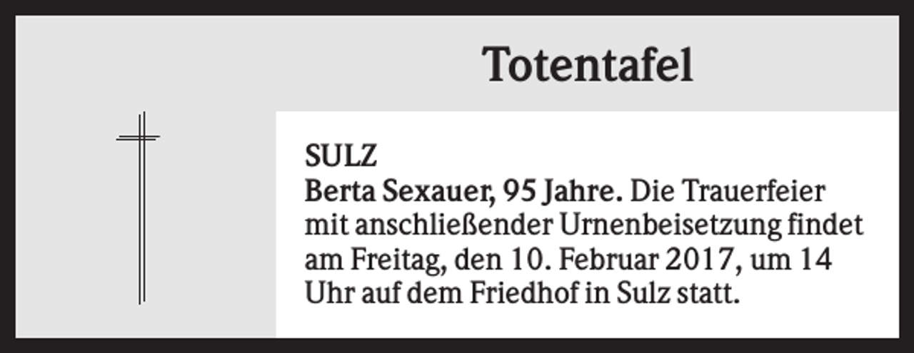 <p>Totentafel<br />SULZ<br />Berta Sexauer, 95 Jahre. Die Trauerfeier<br />mit anschließender Urnenbeisetzung findet<br />am Freitag, den 10. Februar 2017, um 14<br />Uhr auf dem Friedhof in Sulz statt.</p>