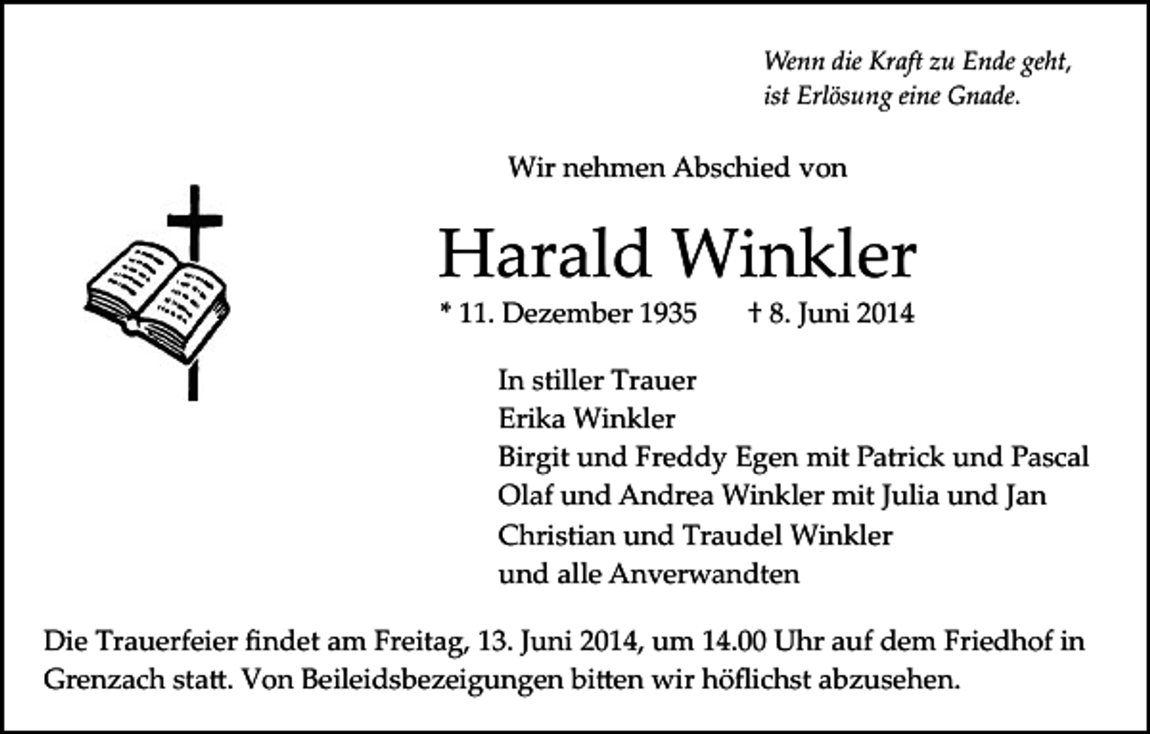 <p>Wenn die Kraft zu Ende geht,<br />ist Erlösung eine Gnade.</p><p>Wir nehmen Abschied von</p><p>Harald Winkler<br />* 11. Dezember 1935</p><p>† 8. Juni 2014</p><p>In stiller Trauer<br />Erika Winkler<br />Birgit und Freddy Egen mit Patrick und Pascal<br />Olaf und Andrea Winkler mit Julia und Jan<br />Christian und Traudel Winkler<br />und alle Anverwandten<br />Die Trauerfeier ﬁndet am Freitag, 13. Juni 2014, um 14.00 Uhr auf dem Friedhof in<br />Grenzach sta�. Von Beileidsbezeigungen bi�en wir höﬂichst abzusehen.</p>