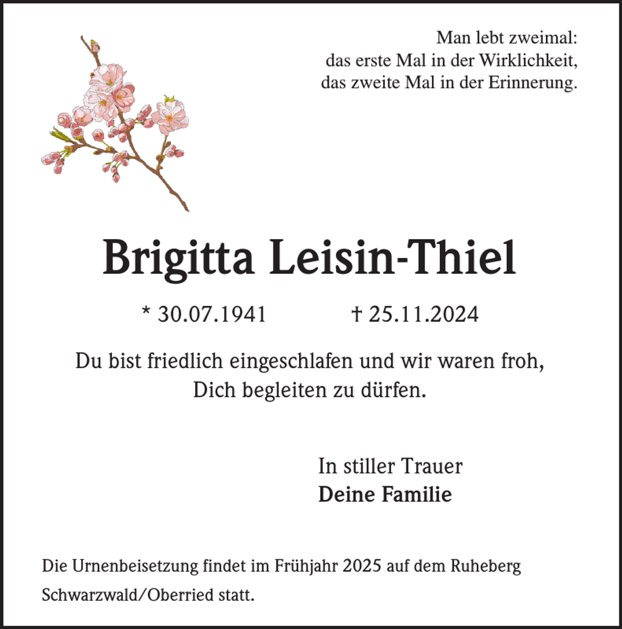 <p>Man lebt zweimal:<br />das erste Mal in der Wirklichkeit,<br />das zweite Mal in der Erinnerung.</p><p>Brigitta Leisin-Thiel<br />* 30.07.1941</p><p>† 25.11.2024</p><p>Du bist friedlich eingeschlafen und wir waren froh,<br />Dich begleiten zu dürfen.<br />In stiller Trauer<br />Deine Familie<br />Die Urnenbeisetzung findet im Frühjahr 2025 auf dem Ruheberg<br />Schwarzwald/Oberried statt.</p>
