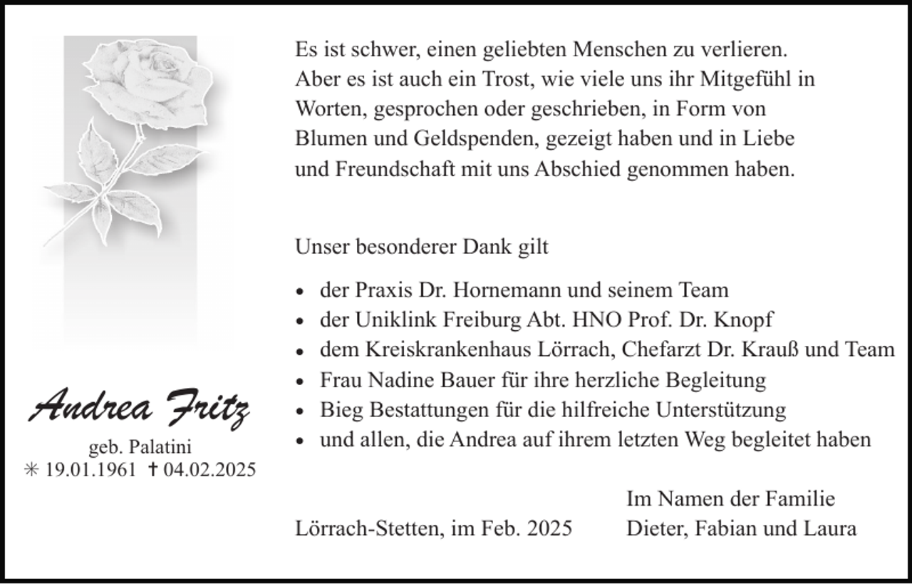 <p>Es ist schwer, einen geliebten Menschen zu verlieren.<br />Aber es ist auch ein Trost, wie viele uns ihr Mitgefühl in<br />Worten, gesprochen oder geschrieben, in Form von<br />Blumen und Geldspenden, gezeigt haben und in Liebe<br />und Freundschaft mit uns Abschied genommen haben.<br />Unser besonderer Dank gilt</p><p>Andrea Fritz</p><p>geb. Palatini<br />✳ 19.01.1961 ✝ 04.02.2025</p><p>•<br />•<br />•<br />•<br />•<br />•</p><p>der Praxis Dr. Hornemann und seinem Team<br />der Uniklink Freiburg Abt. HNO Prof. Dr. Knopf<br />dem Kreiskrankenhaus Lörrach, Chefarzt Dr. Krauß und Team<br />Frau Nadine Bauer für ihre herzliche Begleitung<br />Bieg Bestattungen für die hilfreiche Unterstützung<br />und allen, die Andrea auf ihrem letzten Weg begleitet haben</p><p>Lörrach-Stetten, im Feb. 2025</p><p>Im Namen der Familie<br />Dieter, Fabian und Laura</p>