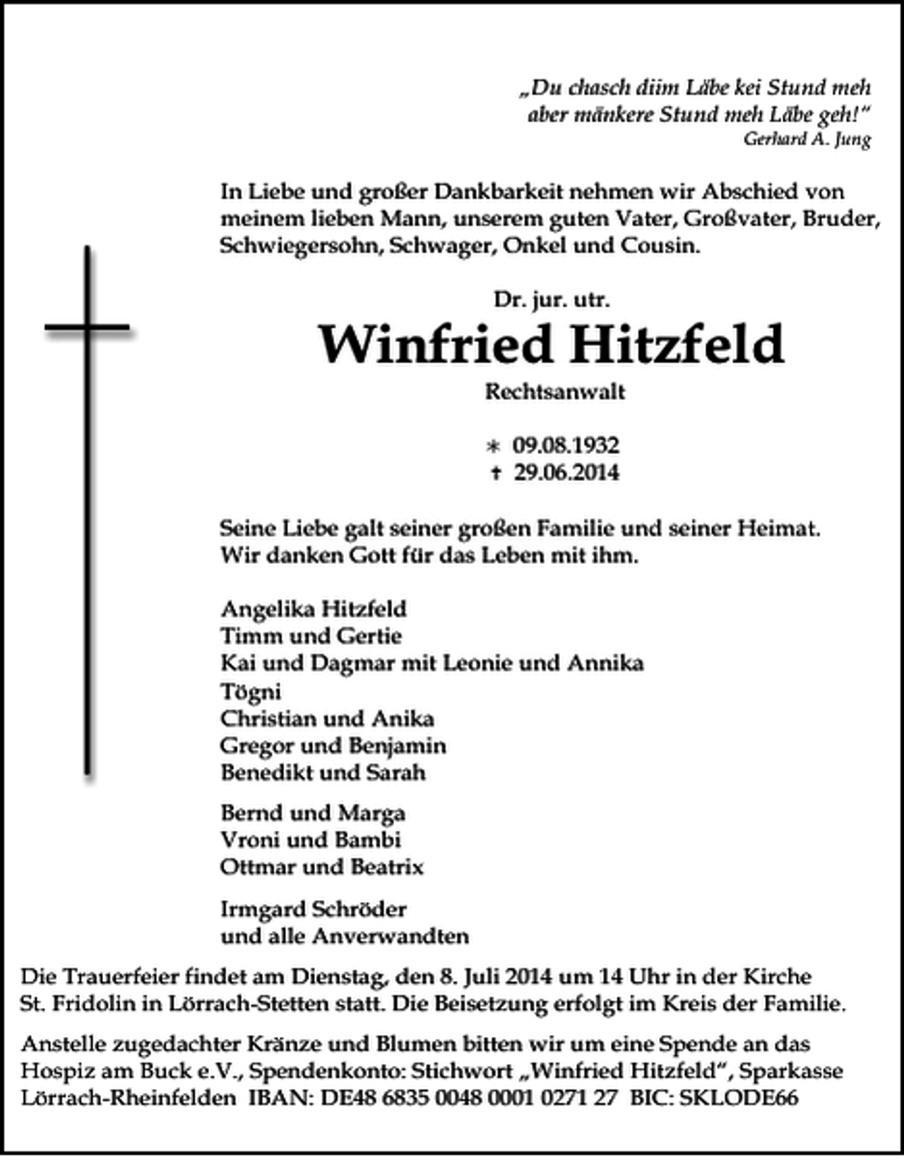 <p>„Du chasch diim Läbe kei Stund meh<br />aber mänkere Stund meh Läbe geh!“<br />Gerhard A. Jung</p><p>In Liebe und großer Dankbarkeit nehmen wir Abschied von<br />meinem lieben Mann, unserem guten Vater, Großvater, Bruder,<br />Schwiegersohn, Schwager, Onkel und Cousin.<br />Dr. jur. utr.</p><p>Winfried Hitzfeld<br />Rechtsanwalt<br /><br /></p><p>09.08.1939.06.2014</p><p>Seine Liebe galt seiner großen Familie und seiner Heimat.<br />Wir danken Gott für das Leben mit ihm.<br />Angelika Hitzfeld<br />Timm und Gertie<br />Kai und Dagmar mit Leonie und Annika<br />Tögni<br />Christian und Anika<br />Gregor und Benjamin<br />Benedikt und Sarah<br />Bernd und Marga<br />Vroni und Bambi<br />Ottmar und Beatrix<br />Irmgard Schröder<br />und alle Anverwandten<br />Die Trauerfeier findet am Dienstag, den 8. Juli 2014 um 14 Uhr in der Kirche<br />St. Fridolin in Lörrach-Stetten statt. Die Beisetzung erfolgt im Kreis der Familie.<br />Anstelle zugedachter Kränze und Blumen bitten wir um eine Spende an das<br />Hospiz am Buck e.V., Spendenkonto: Stichwort „Winfried Hitzfeld“, Sparkasse<br />Lörrach-Rheinfelden IBAN: DE48 6835 0048 0001 0271 27 BIC: SKLODE66</p>